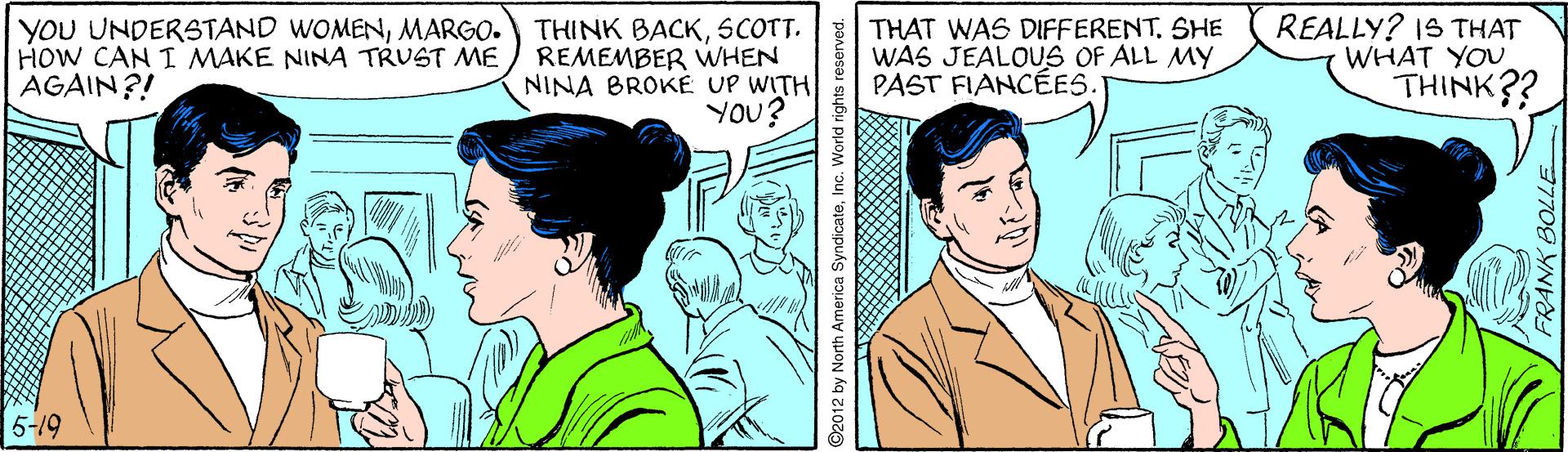 Sharing OCR: YOU UNDERSTAND WOMENMARGO. HOW CAN I MAKE NINA TRUST ME AGAIN?! THINK BACKSCOTT. REMEMBER VWHEN NINA BROKE UP WITH YOu? THAT WAS DIFFERENT. SHE WAS JEALOUS OF ALL MY PAST FIANCÉES. REALLY? IS THAT WHAT YOU THINK?? 5-19 2 by North America SyndicateInc. World rights reserved. FRANK BOLLE YOU UNDERSTAND WOMENMARGO. HOW CAN I MAKE NINA TRUST ME AGAIN?! THINK BACKSCOTT. REMEMBER VWHEN NINA BROKE UP WITH YOu? THAT WAS DIFFERENT. SHE WAS JEALOUS OF ALL MY PAST FIANCÉES. REALLY? IS THAT WHAT YOU THINK?? 5-19 2 by North America SyndicateInc. World rights reserved. FRANK BOLLE