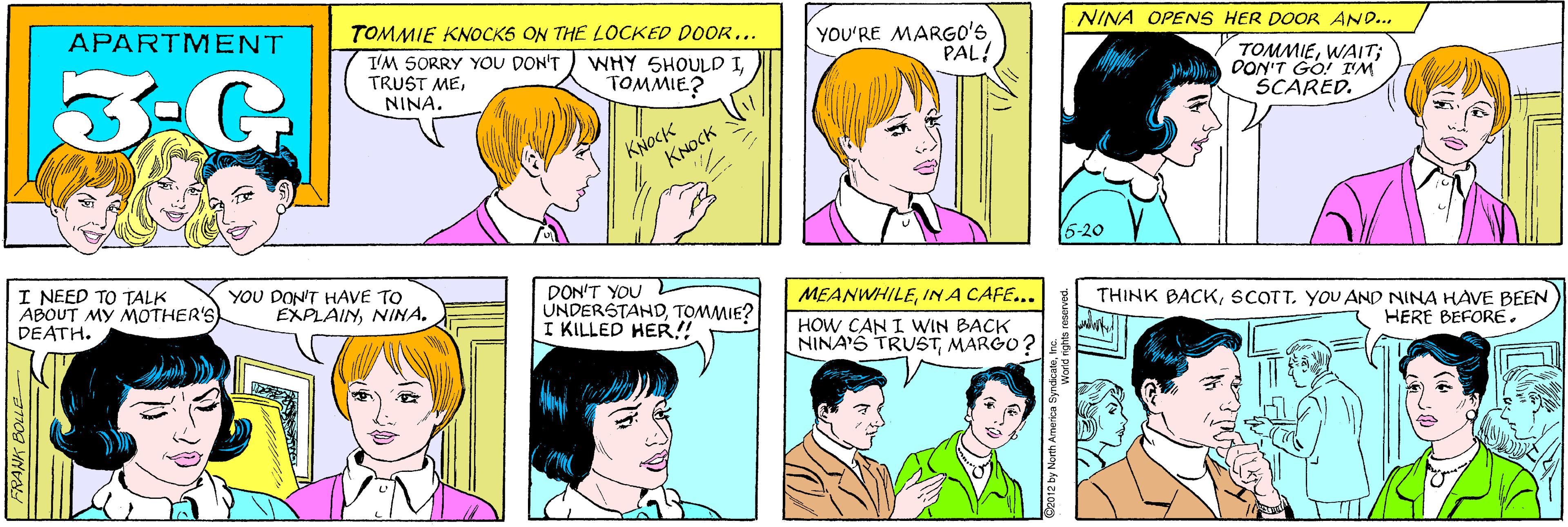 Product OCR: APARTMENT TOMMIE KNOCKS ON THE LOCKED DOOR... 3-G T'M SORRY YOU DON'T TRUST METOMMIE? YOU'RE MARGO'S PAL! NINA. KNOCK KNOCK NINA OPENS HER DOOR AND... TOMMIEWAIT; OON'T GO! I'M SCARED. I NEED TO TALK ABOUT MY MOTHER'S DEATH. YOU DON'T HAVE TO EXPLAINNINA. 6-20 DON'T YOU UNDERSTAHDTOMMIE? I KILLED HER! MEANWHILEIN A CAFE... THINK BACKSCOTT. YOU AND NINA HAVE BEEN HOW CAN I WIN BACK NINA'S TRUSTMARGO HERE BEFORE. FRANK BOLLE APARTMENT TOMMIE KNOCKS ON THE LOCKED DOOR... 3-G T'M SORRY YOU DON'T TRUST MEWHY SHOULD ITOMMIE? YOU'RE MARGO'S PAL! NINA. KNOCK KNOCK NINA OPENS HER DOOR AND... TOMMIEWAIT; OON'T GO! I'M SCARED. I NEED TO TALK ABOUT MY MOTHER'S DEATH. YOU DON'T HAVE TO EXPLAINNINA. 6-20 DON'T YOU UNDERSTAHDTOMMIE? I KILLED HER! MEANWHILEIN A CAFE... THINK BACKSCOTT. YOU AND NINA HAVE BEEN HOW CAN I WIN BACK NINA'S TRUSTMARGO HERE BEFORE. FRANK BOLLE