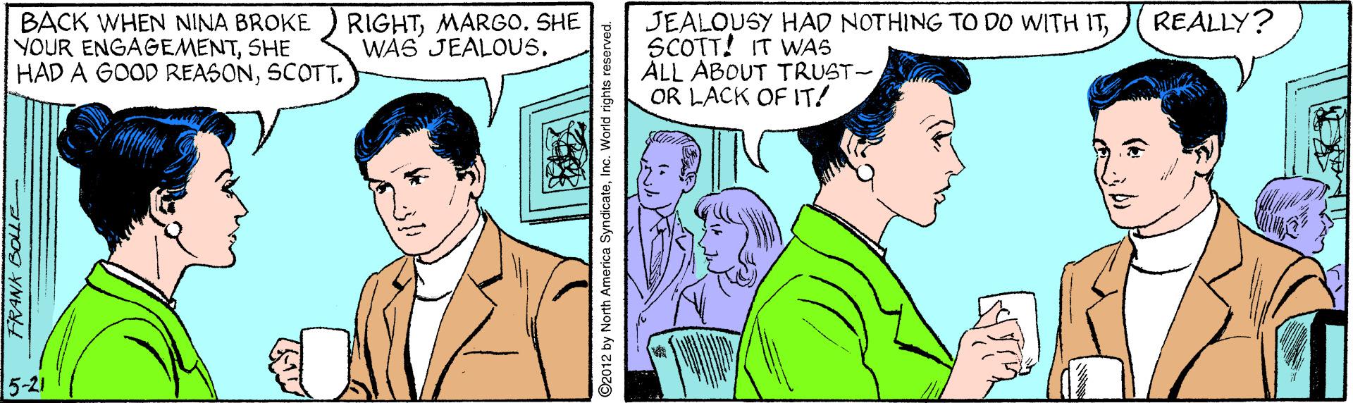 Line OCR: BACK WHEN NINA BROKE YOUR ENGAGEMENTSHE HAD A GOOD REASONSCOTT. RIGHTMARGO. SHE WA6 JEALOUS. JEALOUSY HAD NOTHING TO DO WITH ITSCOTT! IT WAS ALL ABOUT TRUST- OR LACK OF IT! REALLY? 5-21 ©2012 by North America SyndicateInc. World rights reserved. BACK WHEN NINA BROKE YOUR ENGAGEMENTSHE HAD A GOOD REASONSCOTT. RIGHTMARGO. SHE WA6 JEALOUS. JEALOUSY HAD NOTHING TO DO WITH ITSCOTT! IT WAS ALL ABOUT TRUST- OR LACK OF IT! REALLY? 5-21 ©2012 by North America SyndicateInc. World rights reserved.