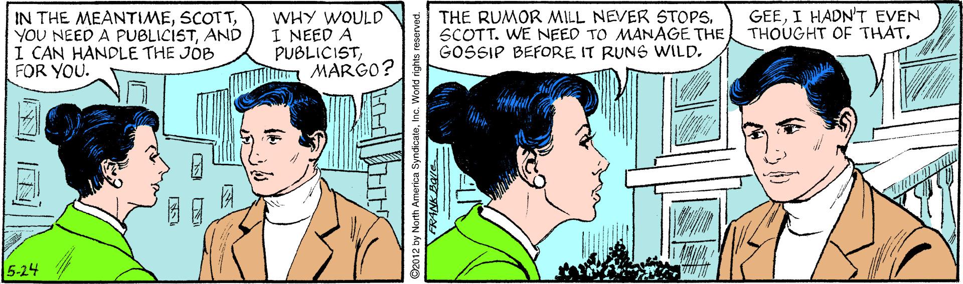 Organ OCR: GEEI HADNT EVEN THOUGHT OF THATAND I CAN HANDLE THE JOB FOR YOU. WHY WOULD I NEED A PUBLICISTMARGO? THE RUMOR MILL NEVER STOPS. SCOTT. WE NEED TO MANAGE THE GOSSIP BEFORE IT RUNS WILD5-24 2012 by North America SyndicateInc. World righ GEEI HADNT EVEN THOUGHT OF THATIN THE MEANTIMEYOU NEED A PUBLICISTAND I CAN HANDLE THE JOB FOR YOU. WHY WOULD I NEED A PUBLICISTMARGO? THE RUMOR MILL NEVER STOPS. SCOTT. WE NEED TO MANAGE THE GOSSIP BEFORE IT RUNS WILD5-24 2012 by North America SyndicateInc. World righ