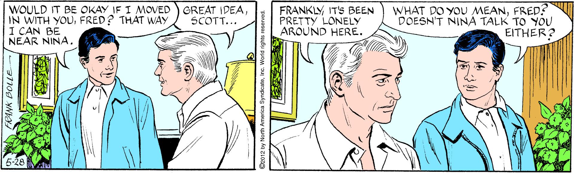 Organism OCR: WOULD IT BE OKAY IF I MOVED IN WITH YOUFRED? THAT WAY I CAN BE NEAR NINA. GREAT IDEASCOTT... FRANKLYIT'S BEEN PRETTY LONELY AROUND HERE. WHAT DO YOU MEANFRED? DOESN'T NINA TALK TO YOU EITHER? FRANK BOLLE 2012 by North America SyndicateInc. World rights reserved. WOULD IT BE OKAY IF I MOVED IN WITH YOUFRED? THAT WAY I CAN BE NEAR NINA. GREAT IDEASCOTT... FRANKLYIT'S BEEN PRETTY LONELY AROUND HERE. WHAT DO YOU MEANFRED? DOESN'T NINA TALK TO YOU EITHER? FRANK BOLLE 2012 by North America SyndicateInc. World rights reserved.
