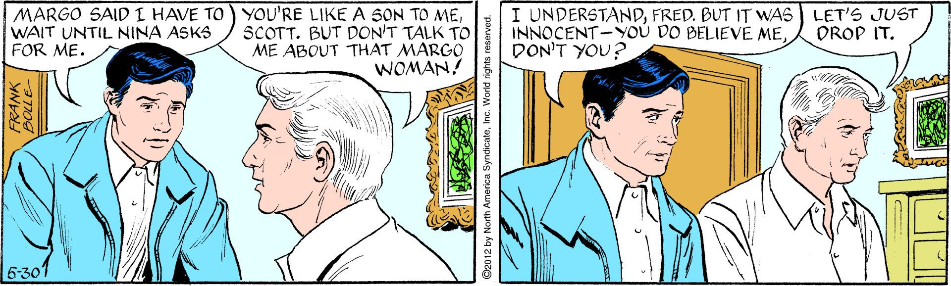 Organism OCR: MARGO SAID I HAVE TO) YOU'RE LIKE A SON TO MESCOTT. BUT DON'T TALK To ME ABOUT THAT MARGO WOMAN! I UNDERSTANDFRED. BUT IT WAS ) LET'S JUST INNOCENT-YOU DO BELIEVE MEDON'T YOU? WAIT UNTIL NINA ASKS FOR ME. OROP IT. 6-30 FRANK ©2012 by North America SyndicateInc. World rights reserved. MARGO SAID I HAVE TO) YOU'RE LIKE A SON TO MESCOTT. BUT DON'T TALK To ME ABOUT THAT MARGO WOMAN! I UNDERSTANDFRED. BUT IT WAS ) LET'S JUST INNOCENT-YOU DO BELIEVE MEDON'T YOU? WAIT UNTIL NINA ASKS FOR ME. OROP IT. 6-30 FRANK ©2012 by North America SyndicateInc. World rights reserved.