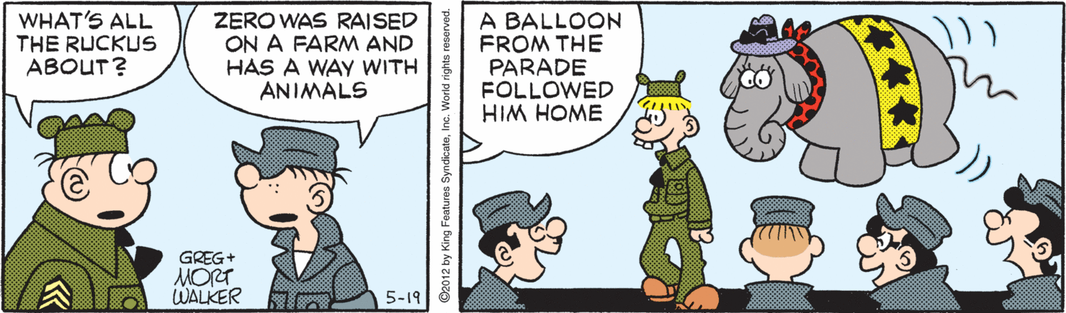 Parallel OCR: WHAT'S ALL THE RUCKUS ABOUT? ZERO WAS RAISED ON A FARM AND HAS A WAY WITH ANIMALS A BALLOON FROM THE PARADE FOLLOWED HIM HOME GREG+ MORT WALKER 5-19 WHAT'S ALL THE RUCKUS ABOUT? ZERO WAS RAISED ON A FARM AND HAS A WAY WITH ANIMALS A BALLOON FROM THE PARADE FOLLOWED HIM HOME GREG+ MORT WALKER 5-19