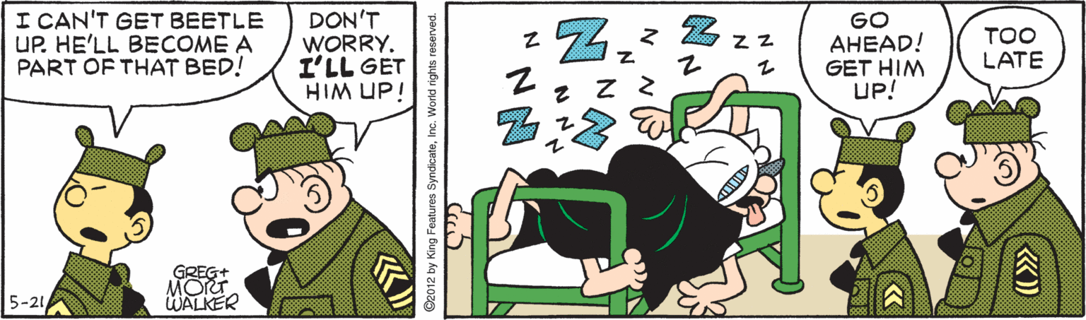 Parallel OCR: I CAN'T GET BEETLE UP. HE'LL BECOME A PART OF THAT BED! DON'T WORRY. I'LL GET HIM UP! GO AHEAD! GET HIM UP! TOO LATE GREG+ MORT WALKER 5-21 012 by King Features SyndicateInc. World rights reserved. I CAN'T GET BEETLE UP. HE'LL BECOME A PART OF THAT BED! DON'T WORRY. I'LL GET HIM UP! GO AHEAD! GET HIM UP! TOO LATE GREG+ MORT WALKER 5-21 012 by King Features SyndicateInc. World rights reserved.