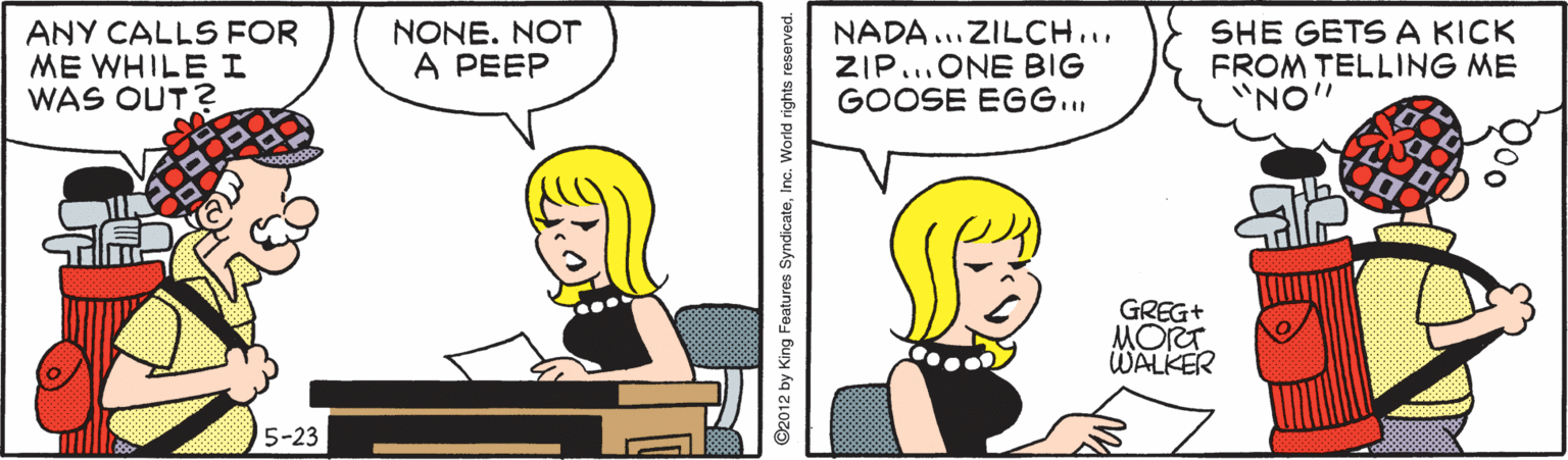 Parallel OCR: ANY CALLS FOR ME WHILE I WAS OUT? NONE. NOT A PEEP NADA ...ZILCH... ZIP.ONE BIG GOOSE EGG.. SHE GETS A KICK FROM TELLING ME "NO" GREG+ MORT. WALKER 5-23 ©2012 by King Features SyndicateInc. World rights ANY CALLS FOR ME WHILE I WAS OUT? NONE. NOT A PEEP NADA ...ZILCH... ZIP.ONE BIG GOOSE EGG.. SHE GETS A KICK FROM TELLING ME "NO" GREG+ MORT. WALKER 5-23 ©2012 by King Features SyndicateInc. World rights