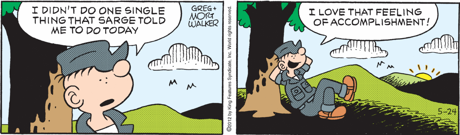Fiction OCR: I DIDN'T DO ONE SINGLE THING THAT SARGE TOLD ME TO DO TODAY GREG+ MORT WALKER I LOVE THAT FEELING OF ACCOMPLISHMENT! M 5-24 ©2012 by King Features SyndicateInc. World rights reserved. I DIDN'T DO ONE SINGLE THING THAT SARGE TOLD ME TO DO TODAY GREG+ MORT WALKER I LOVE THAT FEELING OF ACCOMPLISHMENT! M 5-24 ©2012 by King Features SyndicateInc. World rights reserved.