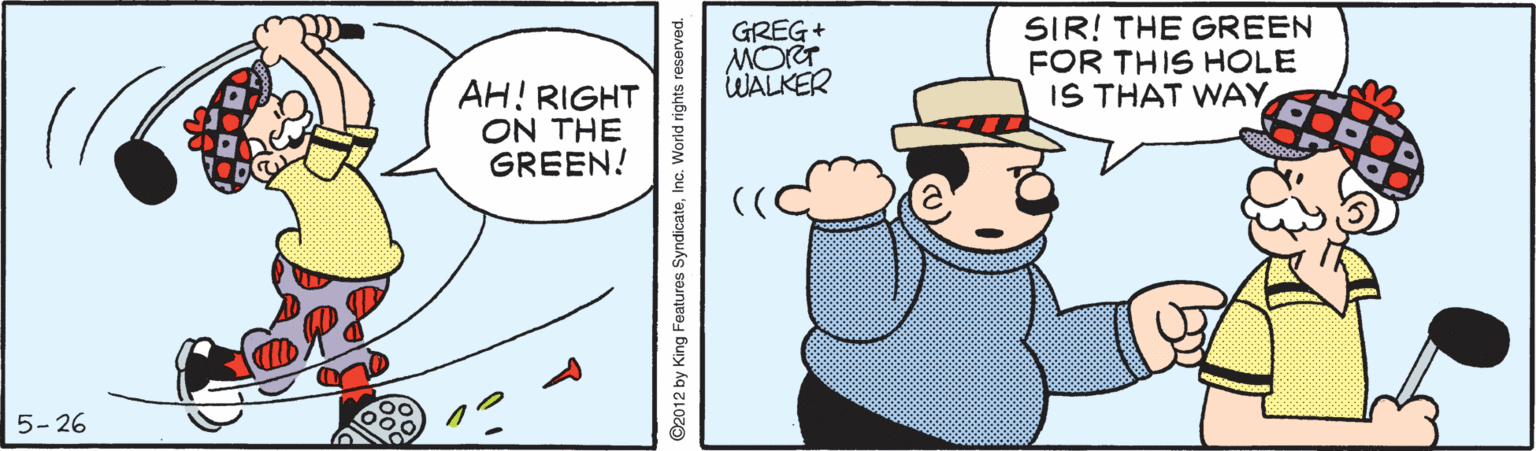 Illustration OCR: SIR! THE GREEN FOR THIS HOLE IS THAT WAY GREG+ WALKER AH! RIGHT ON THE GREEN! 5- 26 ©2012 by King Features SyndicateInc. World rights reserved. SIR! THE GREEN FOR THIS HOLE IS THAT WAY GREG+ WALKER AH! RIGHT ON THE GREEN! 5- 26 ©2012 by King Features SyndicateInc. World rights reserved.