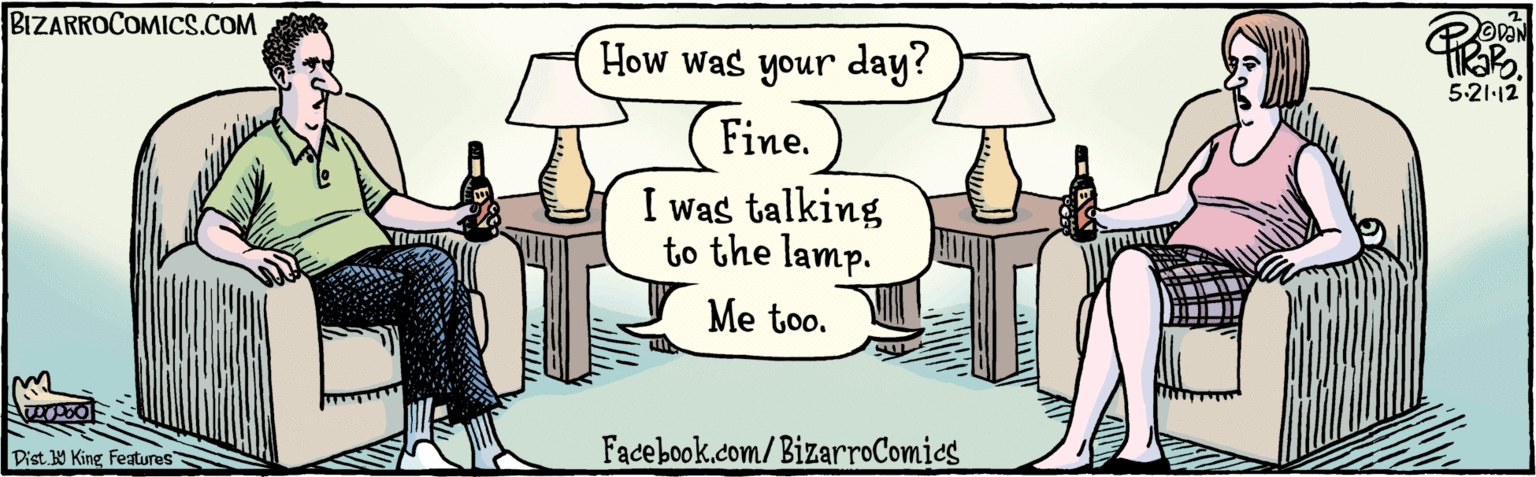 Drawing OCR: Dist 9 King featuras How was your day? (Fine.) I was talking to the lamp. Me too. BIZARROCOMICS.COM Facebook.com/BizarroComics 5.21.12 Dist 9 King featuras How was your day? (Fine.) I was talking to the lamp. Me too. BIZARROCOMICS.COM Facebook.com/BizarroComics 5.21.12