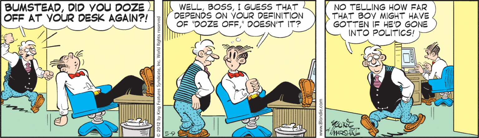 People OCR: BUMSTEADDID YOU DOZE OFF AT VOUR DESK AGAIN?! WELLI GUESS THAT DEPENDS ON YOUR DEFINITION OF "DOZE OFF" DOESN'T IT? NO TELLING HOW FAR THAT BOY MIGHT HAVE GOTTEN IF HE'D GONE INTO POLITICS! BUMSTEADDID YOU DOZE OFF AT VOUR DESK AGAIN?! WELLI GUESS THAT DEPENDS ON YOUR DEFINITION OF "DOZE OFF" DOESN'T IT? NO TELLING HOW FAR THAT BOY MIGHT HAVE GOTTEN IF HE'D GONE INTO POLITICS!