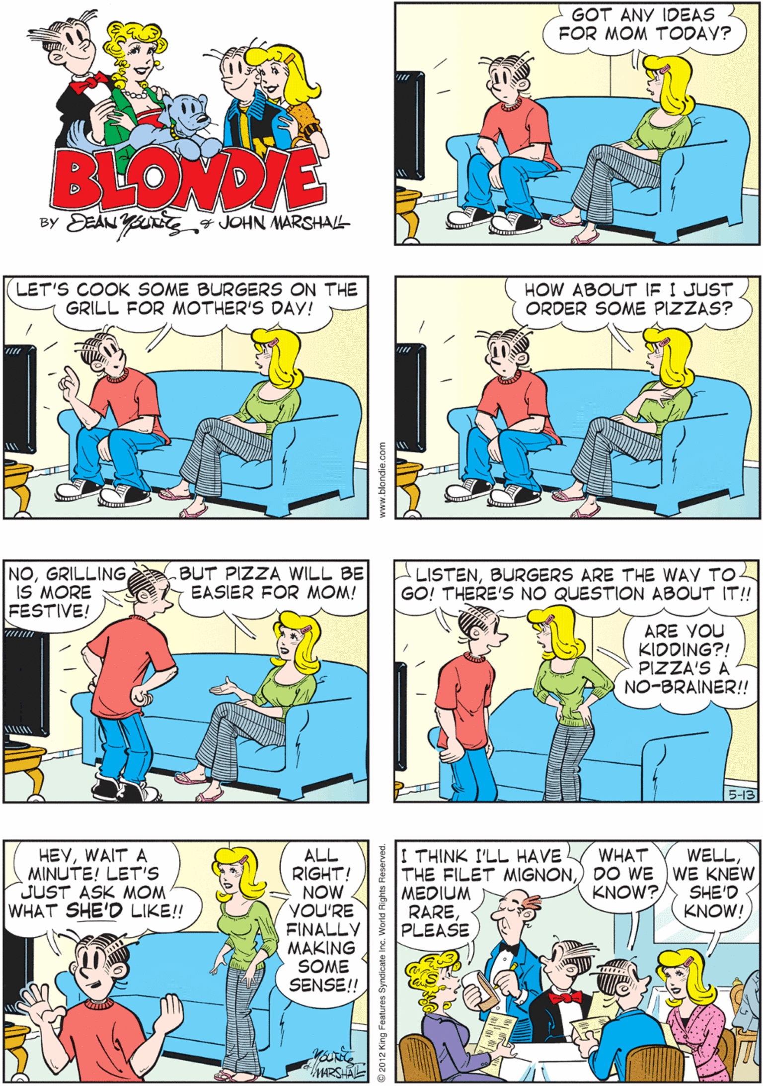 Comics OCR: GOT ANY IDEAS FOR MOM TODAY? ACTUALLYI HAVE ONE! WHAT'S THAT? BEOWDIE BY EEAN YJOHN MARSHAL- LET'S COOK SOME BURGERS ON THE GRILL FOR MOTHER'S DAY! HOW ABOUT IF I JUST ORDER SOME PIZZAS? NOIS MORE FESTIVE! .BUT PIZZA WILL BE EASIER FOR MOM! HEYWAIT A MINUTE! LET'S JUST ASK MOM WHAT SHE'D LIKE! LISTENBURGERS ARE THE WAY TO- GO! THERE'S NO QUESTION ABOUT IT!! I THINK I'LL HAVE WELLALL RIGHT! NOW YOU'RE FINALLY MAKING SOME SENSE!! WHAT THE FILET MIGNONDO WE WE KNEW KNOW?MEDIUM RAREPLEASE SHE'D KNOW! ARE YOU KIDDING?! PIZZA'S A NO-BRAINER!! MARSHAL www.blondie.com GOT ANY IDEAS FOR MOM TODAY? ACTUALLYI HAVE ONE! WHAT'S THAT? BEOWDIE BY EEAN YJOHN MARSHAL- LET'S COOK SOME BURGERS ON THE GRILL FOR MOTHER'S DAY! HOW ABOUT IF I JUST ORDER SOME PIZZAS? NOIS MORE FESTIVE! .BUT PIZZA WILL BE EASIER FOR MOM! HEYWAIT A MINUTE! LET'S JUST ASK MOM WHAT SHE'D LIKE! LISTENBURGERS ARE THE WAY TO- GO! THERE'S NO QUESTION ABOUT IT!! I THINK I'LL HAVE WELLALL RIGHT! NOW YOU'RE FINALLY MAKING SOME SENSE!! WHAT THE FILET MIGNONDO WE WE KNEW KNOW?MEDIUM RAREPLEASE SHE'D KNOW! ARE YOU KIDDING?! PIZZA'S A NO-BRAINER!! MARSHAL www.blondie.com