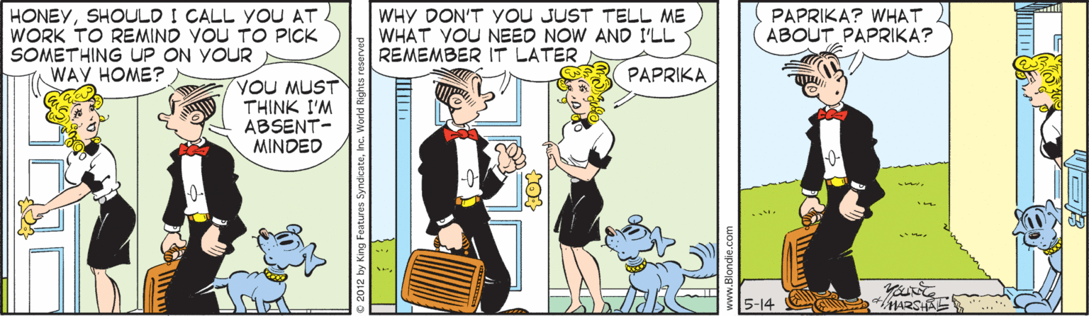 Pleased OCR: HONEYSHOULD I CALL YOU AT WORK TO REMIND VOU TO PICK SOMETHING UP ON YOUR WAY HOME? WHY DON'T YoU JUST TELL ME WHAT YOU NEED NOW AND I'LL REMEMBER IT LATER PAPRIKA? WHAT ABOUT PAPRIKA? PAPRIKA YOU MUST THINK I'M ABSENT- MINDED 5-14 C MARSHAE ©2012 by King Features SyndicateInc. World Right HONEYSHOULD I CALL YOU AT WORK TO REMIND VOU TO PICK SOMETHING UP ON YOUR WAY HOME? WHY DON'T YoU JUST TELL ME WHAT YOU NEED NOW AND I'LL REMEMBER IT LATER PAPRIKA? WHAT ABOUT PAPRIKA? PAPRIKA YOU MUST THINK I'M ABSENT- MINDED 5-14 C MARSHAE ©2012 by King Features SyndicateInc. World Right