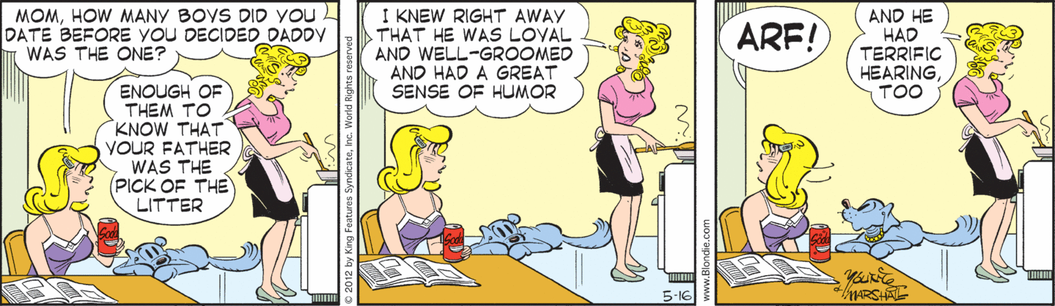 Comics OCR: MOMHOW MANY BOYS DID YOU L DATE BEFORE YOU DECIDED DADDY I WAS THE ONE? I KNEW RIGHT AWAY THAT HE WAS LOYAL AND WELL-GROOMED AND HAD A GREAT SENSE OF HUMOR AND HE HAD TERRIFIC HEARINGTOO ARF! ENOUGH OF THEM TO KNOW THAT YOUR FATHER WAS THE (PICK OF THE LITTER 5-16 tARSHAL MOMHOW MANY BOYS DID YOU L DATE BEFORE YOU DECIDED DADDY I WAS THE ONE? I KNEW RIGHT AWAY THAT HE WAS LOYAL AND WELL-GROOMED AND HAD A GREAT SENSE OF HUMOR AND HE HAD TERRIFIC HEARINGTOO ARF! ENOUGH OF THEM TO KNOW THAT YOUR FATHER WAS THE (PICK OF THE LITTER 5-16 tARSHAL