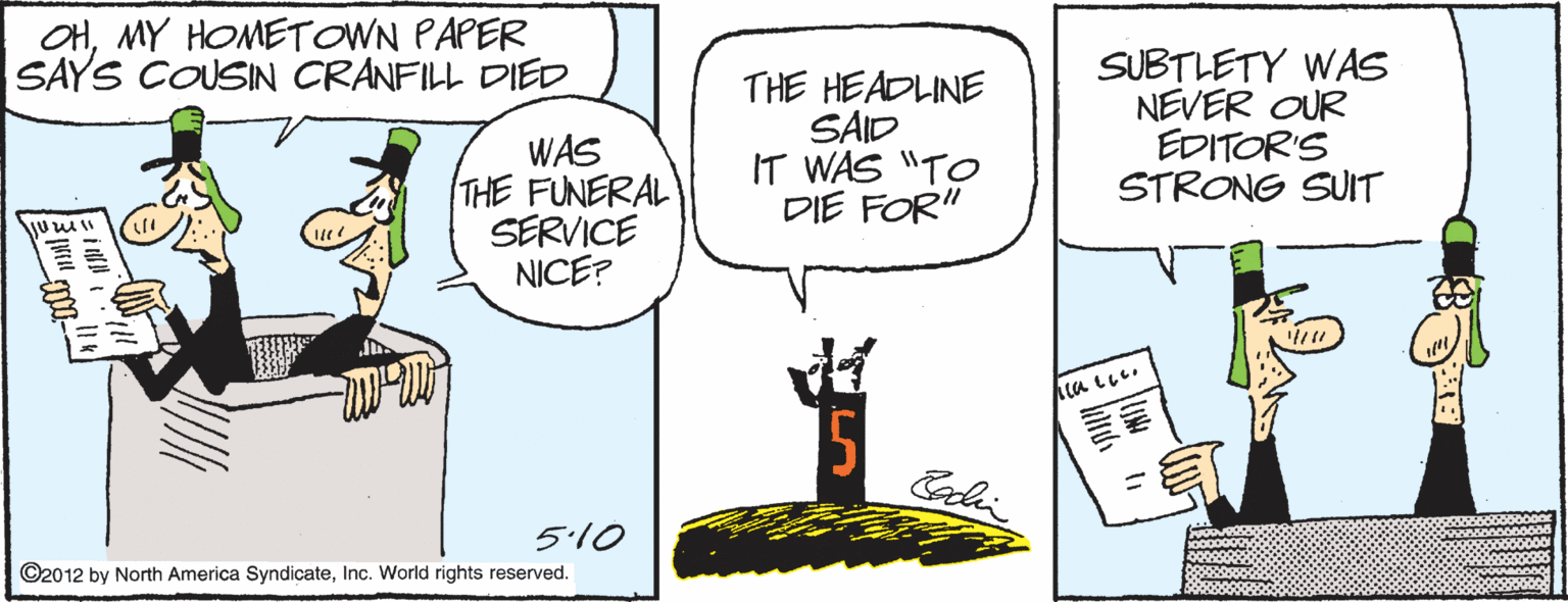 Writing OCR: OHMY HOMETOWN PAPER SAYS COUSIN CRANFILL DIED WAS THE FUNERAL SERVICE NICE? THE HEADLINE SAID IT WAS "TO DIE FOR" SUBTLETY WAS NEVER OUR EDITOR'S STRONG SUIT 15 Coli 5.10 ©2012 by North America SyndicateInc. World rights reserved. OHMY HOMETOWN PAPER SAYS COUSIN CRANFILL DIED WAS THE FUNERAL SERVICE NICE? THE HEADLINE SAID IT WAS "TO DIE FOR" SUBTLETY WAS NEVER OUR EDITOR'S STRONG SUIT 15 Coli 5.10 ©2012 by North America SyndicateInc. World rights reserved.