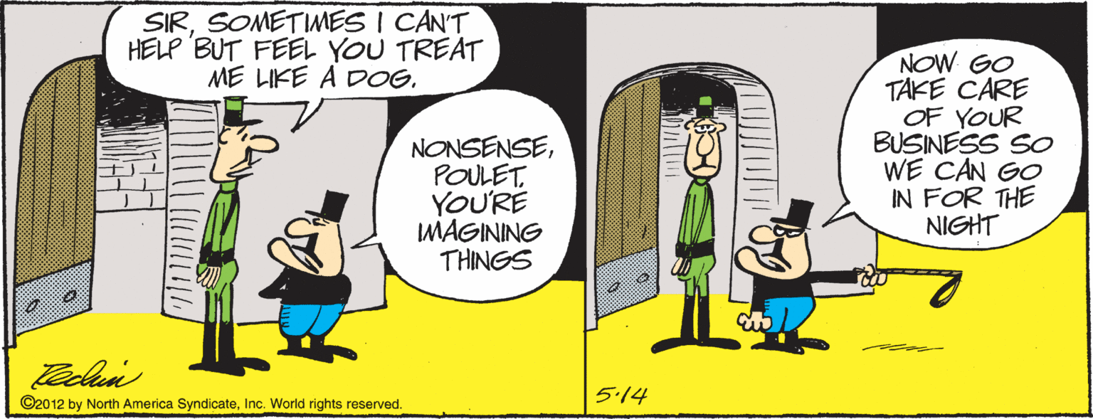 Animated cartoon OCR: SIRSOMETIMES I CAN'T HELP BUT FEEL YOU TREAT ME LIKE A DOGPOULET. YOU'RE MAGINING THINGS NOW GO TAKE CARE OF YOUR BUSINESS SO WE CAN GO IN FOR THE NIGHT ©2012 by North America SyndicateInc. World rights reserved. 5.14 SIRSOMETIMES I CAN'T HELP BUT FEEL YOU TREAT ME LIKE A DOGPOULET. YOU'RE MAGINING THINGS NOW GO TAKE CARE OF YOUR BUSINESS SO WE CAN GO IN FOR THE NIGHT ©2012 by North America SyndicateInc. World rights reserved. 5.14