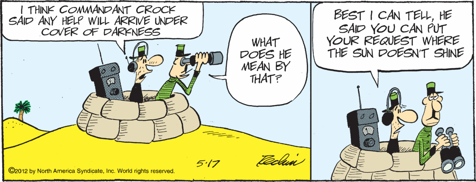 Comics OCR: I THINK COMMANDANT CROCK SAID ANY HELP WILL ARRIVE UNDER COVER OF DARKNESS BEST I CAN TELLHE SAID YOU CAN PUT YOUR REQUEST WHERE THE SUN DOESN'T SHINE WHAT DOES HE MEAN BY THAT? 5.17 ©20 12 by North America SyndicateInc. World rights reserved. I THINK COMMANDANT CROCK SAID ANY HELP WILL ARRIVE UNDER COVER OF DARKNESS BEST I CAN TELLHE SAID YOU CAN PUT YOUR REQUEST WHERE THE SUN DOESN'T SHINE WHAT DOES HE MEAN BY THAT? 5.17 ©20 12 by North America SyndicateInc. World rights reserved.