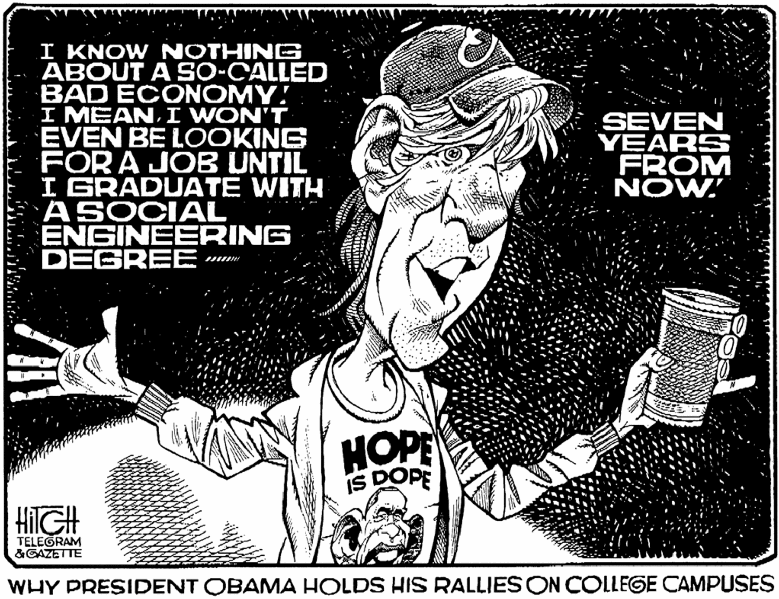 Wrinkle OCR: I KNOW NOTHING ABOUT A SO-CALLED BAD ECONOMY! I MEAN WON'T EVEN BE LOOKING FOR A JOB UNTIL I GRADUATE WITH ASOCIAL ENGINEERING DEGREE SEVEN YEARS FROM NOW' HOPE IS DOPE HilGH TELEGRAM &GAZET TE WHY PRESIDENT OBAMA HOLDS HIS RALLIES ON COLLEGE CAMPUSES I KNOW NOTHING ABOUT A SO-CALLED BAD ECONOMY! I MEAN WON'T EVEN BE LOOKING FOR A JOB UNTIL I GRADUATE WITH ASOCIAL ENGINEERING DEGREE SEVEN YEARS FROM NOW' HOPE IS DOPE HilGH TELEGRAM &GAZET TE WHY PRESIDENT OBAMA HOLDS HIS RALLIES ON COLLEGE CAMPUSES