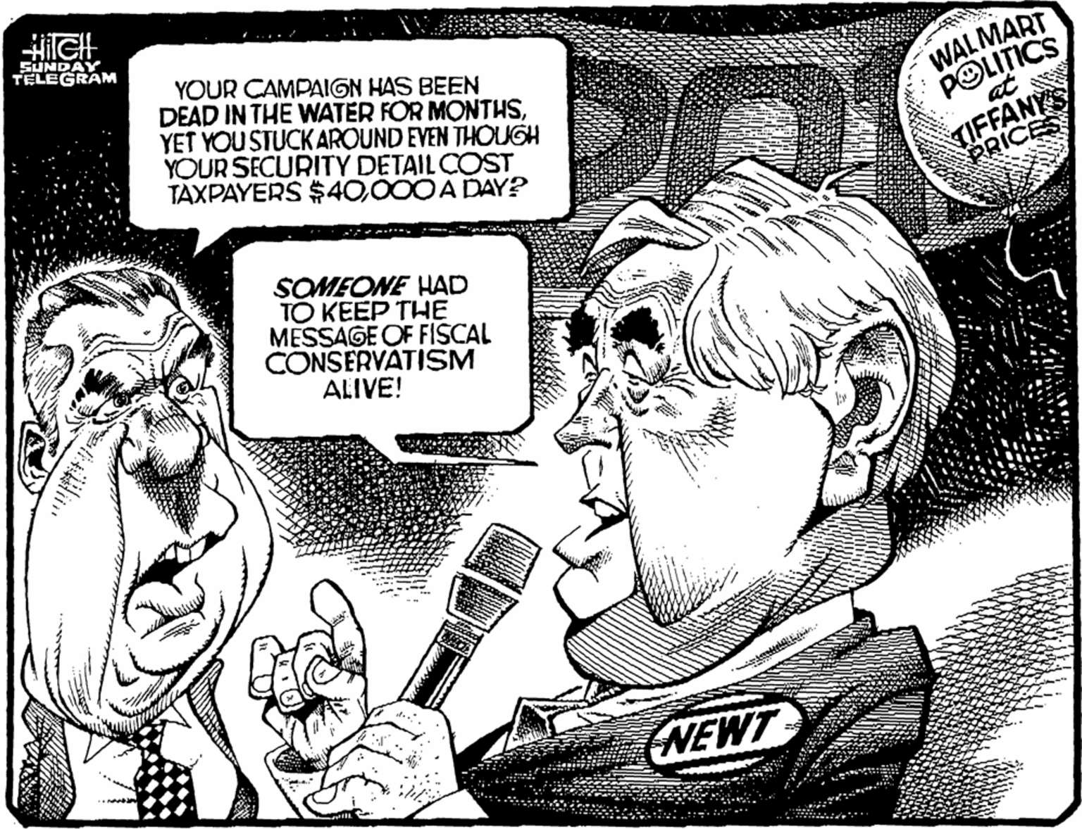 Black-and-white OCR: SUNDAY TELEGRAM YOUR CAMPAIGN HAS BEEN DEAD IN THE WNATER FOR MONTHSYET YOU STUCK AROUND EVEN THOUGH YOUR SECURITY DETAIL COST TAXPAYERS $40000 A DAY? WALMART POLITICS TIFFANYS PRICES SOMEONE HAD TO KEEP THE MESSAGE OF FISCAL CONSERVATISM ALIVE! (NEWT SUNDAY TELEGRAM YOUR CAMPAIGN HAS BEEN DEAD IN THE WNATER FOR MONTHSYET YOU STUCK AROUND EVEN THOUGH YOUR SECURITY DETAIL COST TAXPAYERS $40000 A DAY? WALMART POLITICS TIFFANYS PRICES SOMEONE HAD TO KEEP THE MESSAGE OF FISCAL CONSERVATISM ALIVE! (NEWT
