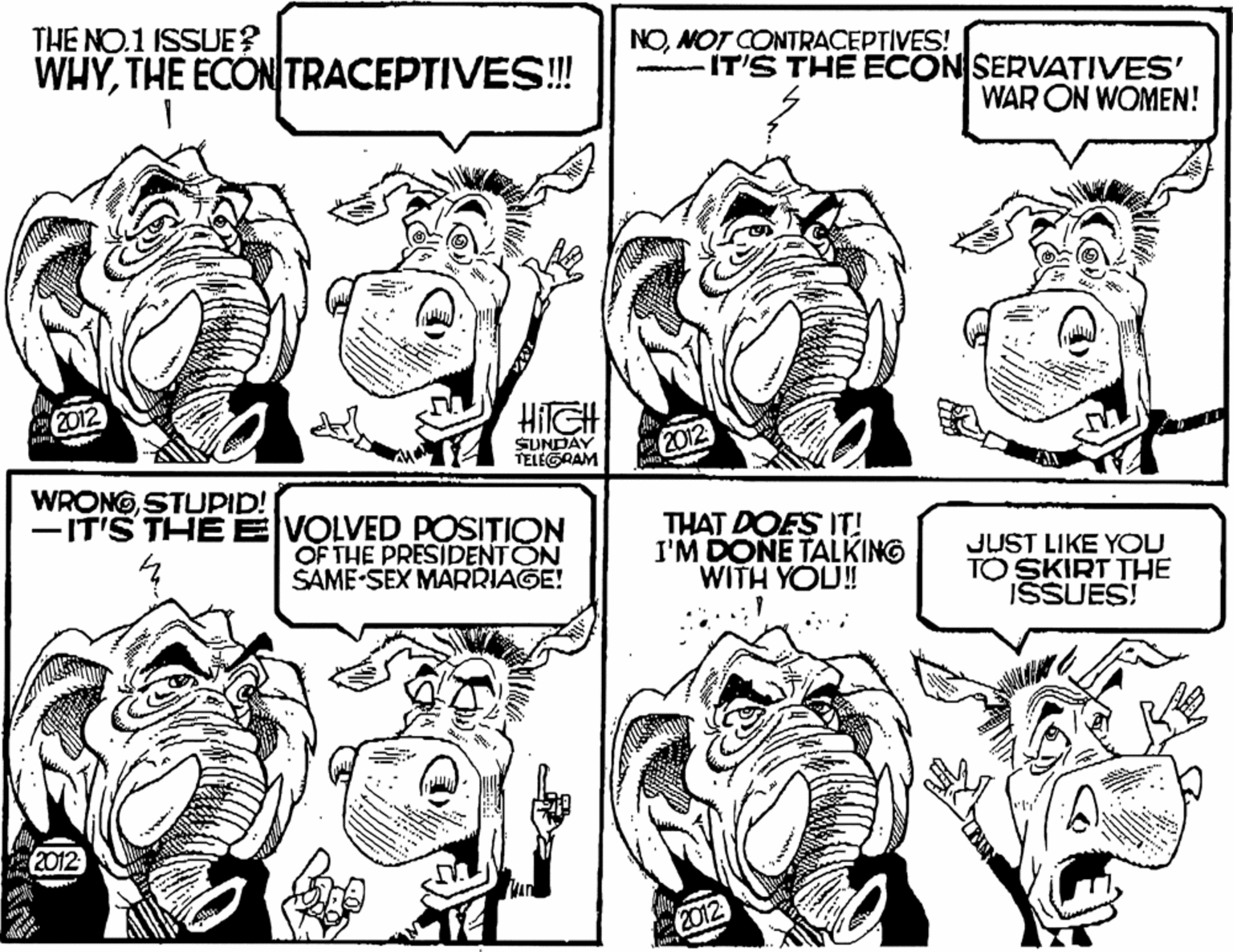 Monochrome OCR: THE NO.1 ISSUE? WHYTHE ECON TRACEPTIVES! NOMOT CONTRACEPTIVES! -IT'S THE ECONSERVATIVES' WAR ON WOMEN! 2012 HilGH SUNDAY TELEGRAM 2012 WRONGSTUPID! -IT'S THE E VOLVED POSITION OF THE PRESIDENTON SAME-SEX MARRIAGE! THAT DOES IT! I'M DONE TALKING WITH YOU! JUST LIKE YOU TO SKIRT THE ISSUES! 2012 2012 THE NO.1 ISSUE? WHYTHE ECON TRACEPTIVES! NOMOT CONTRACEPTIVES! -IT'S THE ECONSERVATIVES' WAR ON WOMEN! 2012 HilGH SUNDAY TELEGRAM 2012 WRONGSTUPID! -IT'S THE E VOLVED POSITION OF THE PRESIDENTON SAME-SEX MARRIAGE! THAT DOES IT! I'M DONE TALKING WITH YOU! JUST LIKE YOU TO SKIRT THE ISSUES! 2012 2012