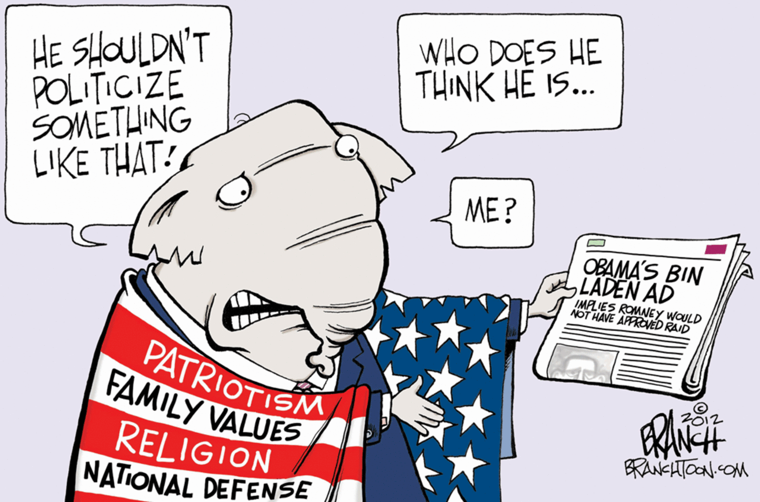 Drawing OCR: WHO DOES HE THINK HE IS... HE ?OULDN'T POLITICIZE SOMETHING LIKE THAT: ME? OBAMA'S BIN LADEN AD IMPLIES ROMNEY WOULD NOT HAVE APPROVED RAID PATRIOTISM FAMILY VALUES RELIGION NATIONAL DEFENSE BRANCATOON.COM WHO DOES HE THINK HE IS... HE ? OULDN'T POLITICIZE SOMETHING LIKE THAT: ME? OBAMA'S BIN LADEN AD IMPLIES ROMNEY WOULD NOT HAVE APPROVED RAID PATRIOTISM FAMILY VALUES RELIGION NATIONAL DEFENSE BRANCATOON.COM