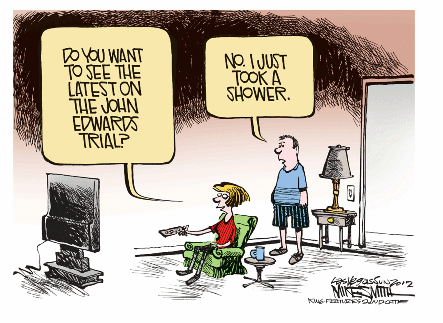 Conversation OCR: DO YOU WANT TO SEE THE LATESTON THE JOHN EDWARDS TRIAL? NO. IJUST TOOK A SHOWER. aelegasSuN MIKE MITA KNG FEATURESSNDCATE DO YOU WANT TO SEE THE LATESTON THE JOHN EDWARDS TRIAL? NO. IJUST TOOK A SHOWER. aelegasSuN MIKE MITA KNG FEATURESSNDCATE