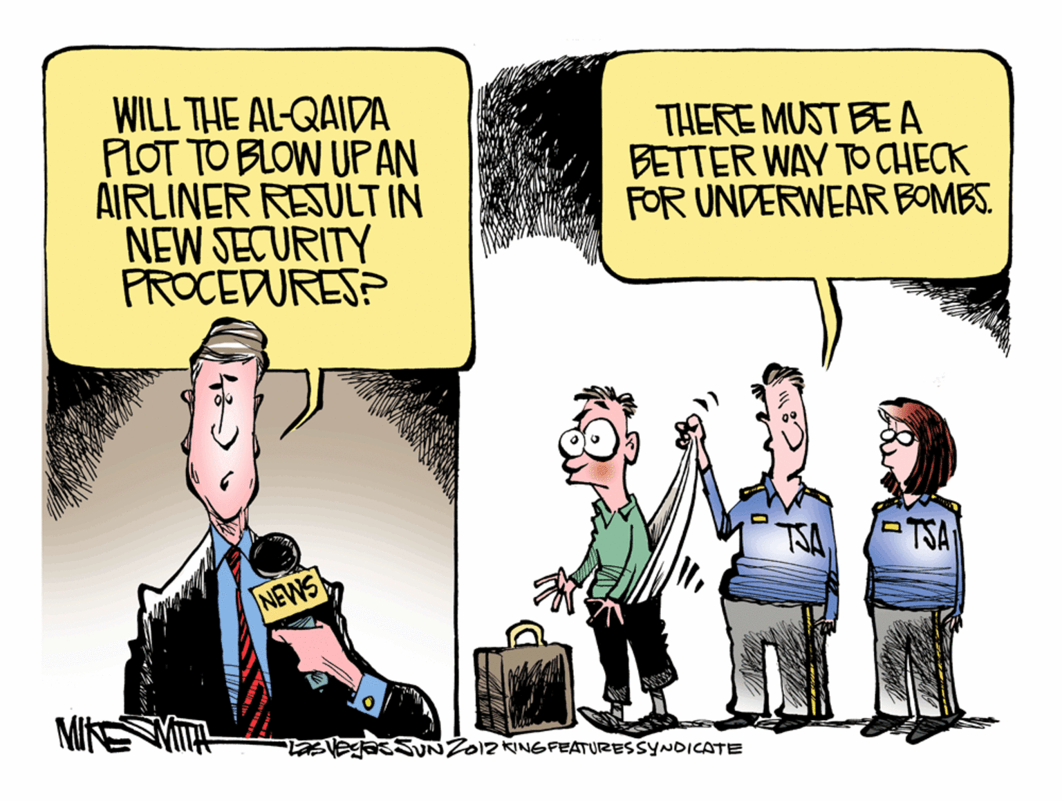 Humour OCR: WILL THE AL-QAIDA PLOT TO BLOW UPAN AIRLINER RESULT IN NEW SECURITY PROCEDURES? THERE MUST BE A BETTER WAY TO CHECK FOR UNDERWEAR BOMBS. TSA NEWS MIKE asSUNZO12 KINGFEATURESSYNDICATE WILL THE AL-QAIDA PLOT TO BLOW UPAN AIRLINER RESULT IN NEW SECURITY PROCEDURES? THERE MUST BE A BETTER WAY TO CHECK FOR UNDERWEAR BOMBS. TSA NEWS MIKE asSUNZO12 KINGFEATURESSYNDICATE
