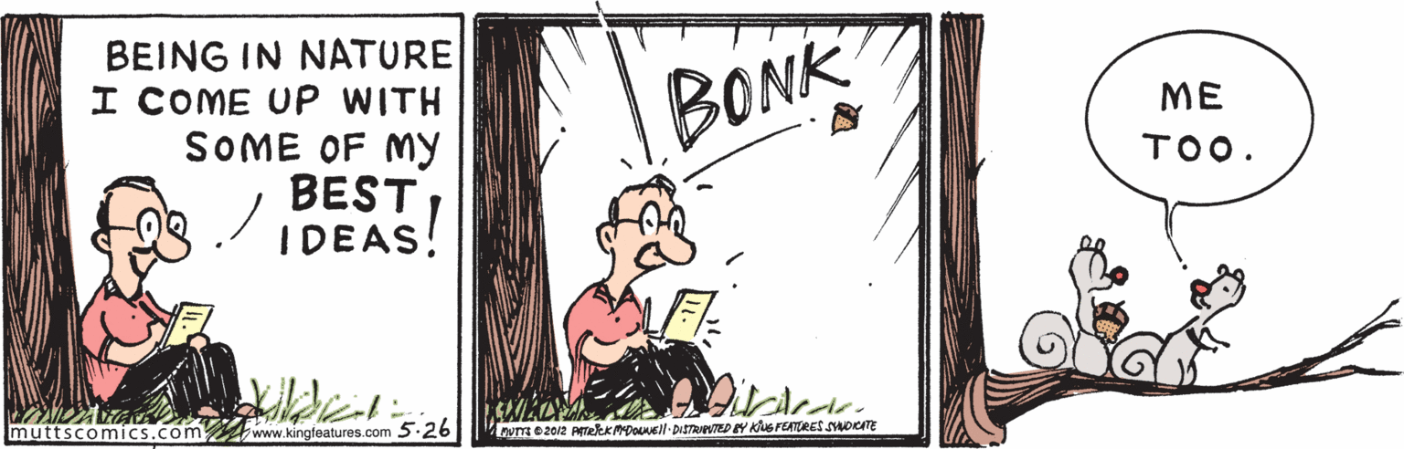 Drawing OCR: BEING IN NATURE I COME UP WITH SOME OF MY BESTIDEAS! BONK ME TOO. muttscomics.com www.kingfeatures.com 5.26 nymez012 PTelekMDOEll DISTRUPOTED EY KG FEATTRES SDKATE BEING IN NATURE I COME UP WITH SOME OF MY BESTIDEAS! BONK ME TOO. muttscomics.com www.kingfeatures.com 5.26 nymez012 PTelekMDOEll DISTRUPOTED EY KG FEATTRES SDKATE