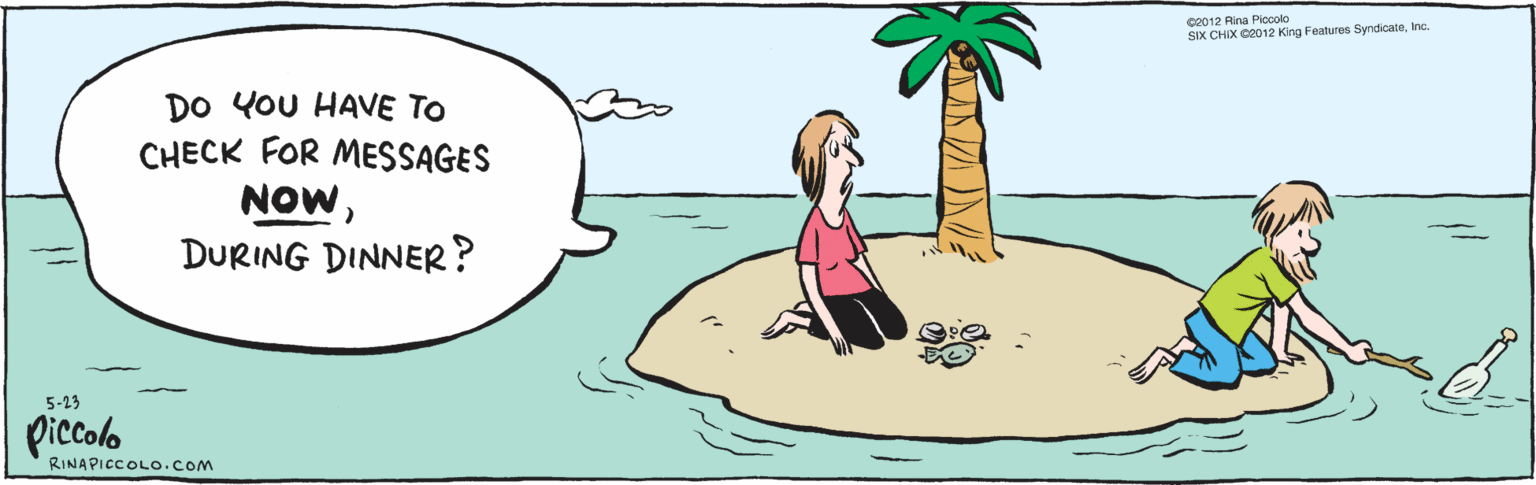 Fiction OCR: DO YOU HAVE TO CHECK FOR MESSAGES NOWDURING DINNER? piccolo 5-23 ©2012 Rina Piccola SiX CHIX ©2012 King Features SyndicateInc. RINAPICCOLO.COM DO YOU HAVE TO CHECK FOR MESSAGES NOWDURING DINNER? piccolo 5-23 ©2012 Rina Piccola SiX CHIX ©2012 King Features SyndicateInc. RINAPICCOLO.COM
