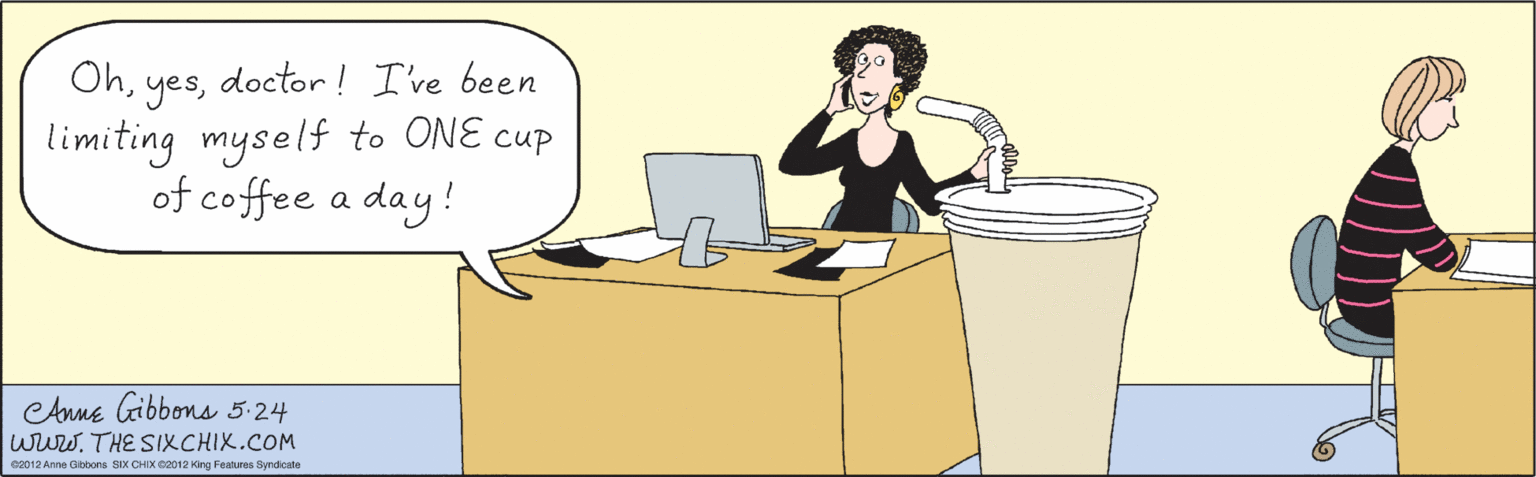 Font OCR: Ohdoctor! I've been limiting myself to ONE cup of coffee a day! OhCAnne Gibbons 5-24 wuw. THE SIXCHIX.COM ©2012 Anne Gibbons SIX CHIX 2012 King Features Syndicate Ohdoctor! I've been limiting myself to ONE cup of coffee a day! OhCAnne Gibbons 5-24 wuw. THE SIXCHIX.COM ©2012 Anne Gibbons SIX CHIX 2012 King Features Syndicate