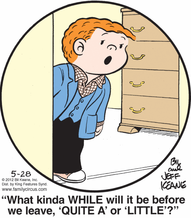 Happy OCR: BIL 5-28 © 2012 Bil KeaneInc. Dist. by King Features Synd. www.familycircus.com JEFF KEANE "What kinda WHILE will it be before we leave'QUITE A' or 'LITTLE'?" BIL 5-28 © 2012 Bil KeaneInc. Dist. by King Features Synd. www.familycircus.com JEFF KEANE "What kinda WHILE will it be before we leave'QUITE A' or 'LITTLE'?"