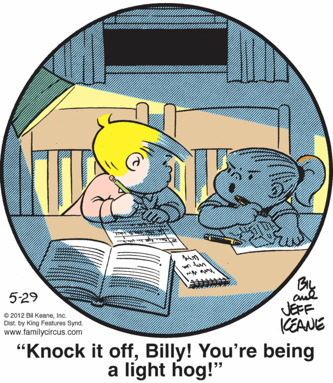 Illustration OCR: 5-29 JEFF KEANE "Knock it offBilly! You're being © 2012 Bil KeaneInc. Dist. by King Features Synd. www.familycircus.com a light hog!" 5-29 JEFF KEANE "Knock it offBilly! You're being © 2012 Bil KeaneInc. Dist. by King Features Synd. www.familycircus.com a light hog!"