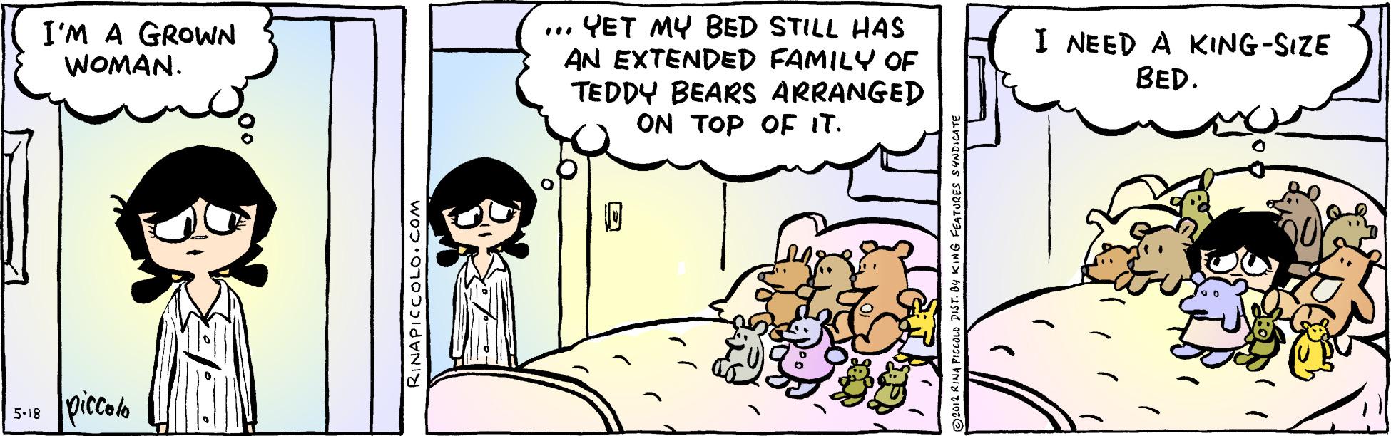 Adaptation OCR: ... YET MY BED STILL HAS AN EXTENDED FAMILY OF TEDDY BEARS ARRANGED ON TOP OF IT. I'M A GROWN WOMAN. I NEED A KING-SIZE BED. 5-18 piccolo RINAPICCOLO.COM ... YET MY BED STILL HAS AN EXTENDED FAMILY OF TEDDY BEARS ARRANGED ON TOP OF IT. I'M A GROWN WOMAN. I NEED A KING-SIZE BED. 5-18 piccolo RINAPICCOLO.COM