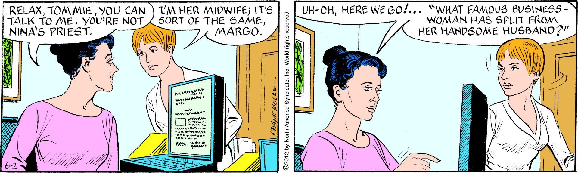 Jaw OCR: RELAXYOU CAN TALK TO ME. YoU'RE NOT NINA'S PRIEST. I'M HER MIDWIFE; IT'S SORT OF THE SAMEMARGO. UH-OHHERE WE GO!... "WHAT FAMOUS BUSINESS- WOMAN HA5 SPLIT FROM HER HANDSOME HUSBAND?" 6-2 ©2012 by North America SyndicateInc. World rights reserved. RELAXYOU CAN TALK TO ME. YoU'RE NOT NINA'S PRIEST. I'M HER MIDWIFE; IT'S SORT OF THE SAMEMARGO. UH-OHHERE WE GO!... "WHAT FAMOUS BUSINESS- WOMAN HA5 SPLIT FROM HER HANDSOME HUSBAND?" 6-2 ©2012 by North America SyndicateInc. World rights reserved.