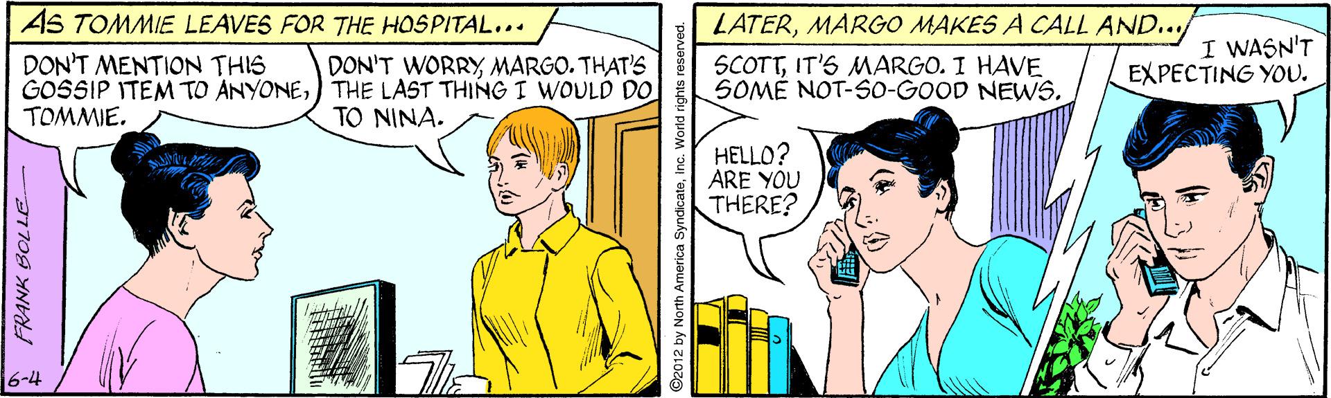 Parallel OCR: AS TOMMIE LEAVES FOR THE HOSPITAL... LATERMARGO MAKES A CALL AND.../ I WASN'T EXPECTING YOU. SCOTTIT'S MARGO. I HAVE DON'T MENTION THIS GOSSIP ITEM TO ANYONE) THE LAST THING I WOULD DO SOMÉ NOT-So-GOOD NEWS. TOMMIE. DON'T WORRY MARGO. THAT'S TO NINA. HELLO? ARE YOU THERE? 6-4 * FRANK BOLLE ©2012 by North America SyndicateInc. World rights reser AS TOMMIE LEAVES FOR THE HOSPITAL... LATERMARGO MAKES A CALL AND.../ I WASN'T EXPECTING YOU. SCOTTIT'S MARGO. I HAVE DON'T MENTION THIS GOSSIP ITEM TO ANYONE) THE LAST THING I WOULD DO SOMÉ NOT-So-GOOD NEWS. TOMMIE. DON'T WORRY MARGO. THAT'S TO NINA. HELLO? ARE YOU THERE? 6-4 * FRANK BOLLE ©2012 by North America SyndicateInc. World rights reser
