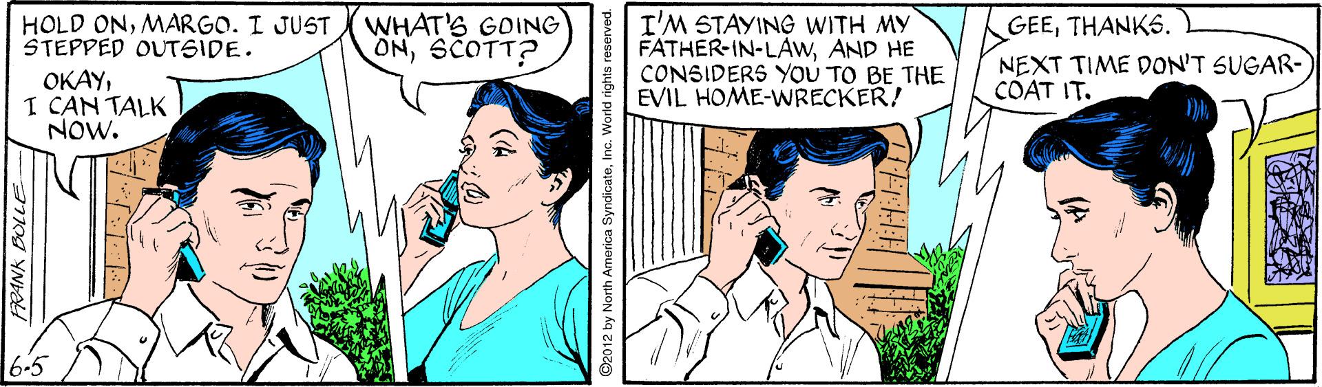 Cartoon OCR: WHAT'S GOING ONSCOTT? I'M STAYING WITH MY FATHER-IN-LAwAND HE CONSIDERS YOU TO BE THE EVIL HOME-WRECKER! HOLD ONMARGO. I JUST STEPPED OUTSIDE. GEETHANK6. NEXT TIME DON'T SUGAR- COAT IT. OKAYI CAN TALK NOW. 2012 by North Armerica SyndicateInc. World rights reserved. WHAT'S GOING ONSCOTT? I'M STAYING WITH MY FATHER-IN-LAwAND HE CONSIDERS YOU TO BE THE EVIL HOME-WRECKER! HOLD ONMARGO. I JUST STEPPED OUTSIDE. GEETHANK6. NEXT TIME DON'T SUGAR- COAT IT. OKAYI CAN TALK NOW. 2012 by North Armerica SyndicateInc. World rights reserved.
