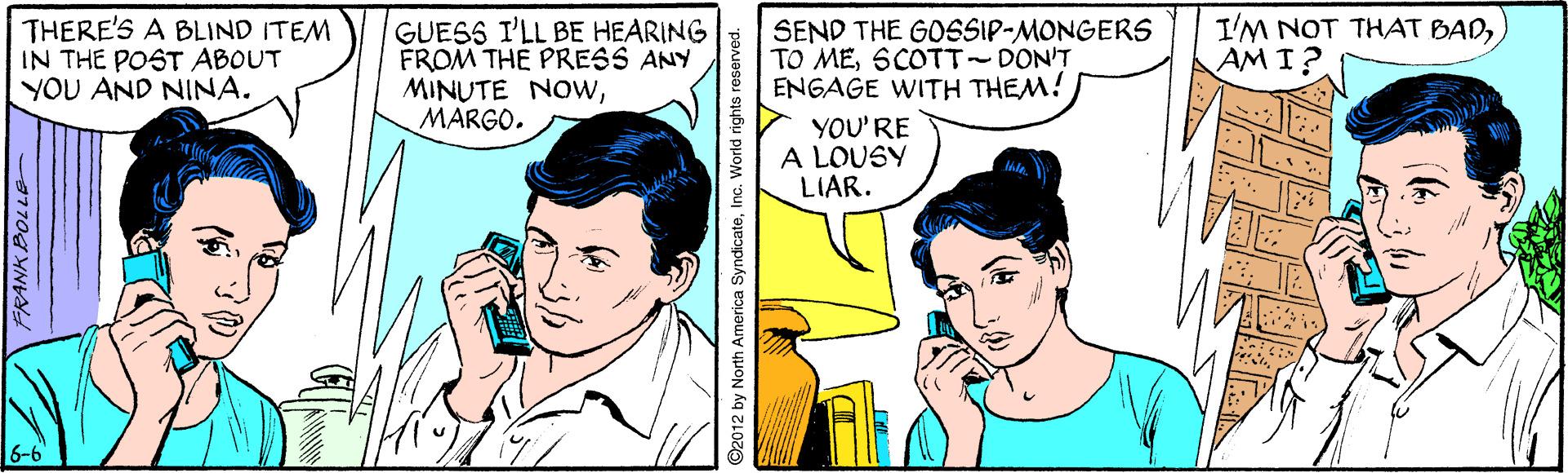 Sharing OCR: THERE'S A BLIND ITEM IN THE POST ABOUT YOU AND NINA. GUESS I'LL BE HEARING FROM THE PRESS ANY MINUTE NOwMARGO. SEND THE GOSSIP-MONGERS TO MESCOTT-DON'T ENGAGE WITH THEM! I'M NOT THAT BADAM I? YOU'RE A LOUSY LIAR. 6-6 FRANK BOLLE 92012 by North America SyndicateWorld rights r THERE'S A BLIND ITEM IN THE POST ABOUT YOU AND NINA. GUESS I'LL BE HEARING FROM THE PRESS ANY MINUTE NOwMARGO. SEND THE GOSSIP-MONGERS TO MESCOTT-DON'T ENGAGE WITH THEM! I'M NOT THAT BADAM I? YOU'RE A LOUSY LIAR. 6-6 FRANK BOLLE 92012 by North America SyndicateWorld rights r