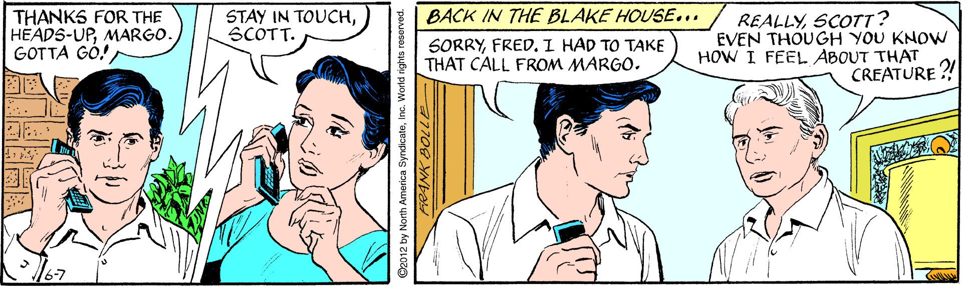 Jaw OCR: BACK IN THE BLAKE HOUSE... THANKS FOR THE HEADS-UPMARGO. GOTTA GÓ! STAY IN TOUCHSCOTT. SORRYFRED. I HAD TO TAKE THAT CALL FROM MARGO. REALLYSCOTT? EVEN THOUGH YOU KNOW HOW I FEEL ABOUT THAT CREATURE ?! ©2012 by North America SyndicateInc. World rights reserved. BACK IN THE BLAKE HOUSE... THANKS FOR THE HEADS-UPMARGO. GOTTA GÓ! STAY IN TOUCHSCOTT. SORRYFRED. I HAD TO TAKE THAT CALL FROM MARGO. REALLYSCOTT? EVEN THOUGH YOU KNOW HOW I FEEL ABOUT THAT CREATURE ?! ©2012 by North America SyndicateInc. World rights reserved.