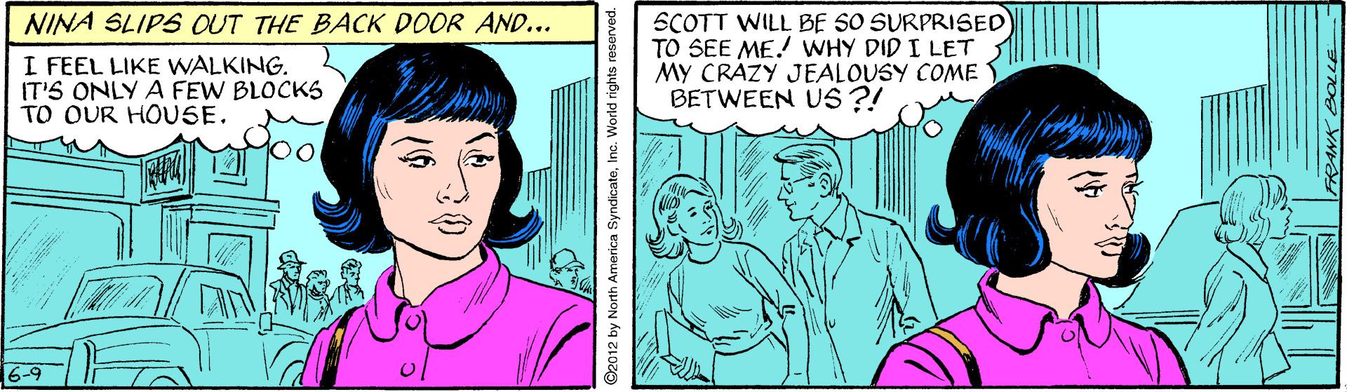 Art OCR: SCOTT WILL BE SO SURPRISED TO SEE ME! WHY DID I LET MY CRAZY JEALOUSY COME BETWEEN US ?! NINA SLIPS OUT THE BACK DOOR AND... I FEEL LIKE WALKING. IT'S ONLY A FEW BLOCKS TO OUR HOUSE. 6-9 ©2012 by North America SyndicateInc. World rights reserved. SCOTT WILL BE SO SURPRISED TO SEE ME! WHY DID I LET MY CRAZY JEALOUSY COME BETWEEN US ?! NINA SLIPS OUT THE BACK DOOR AND... I FEEL LIKE WALKING. IT'S ONLY A FEW BLOCKS TO OUR HOUSE. 6-9 ©2012 by North America SyndicateInc. World rights reserved.