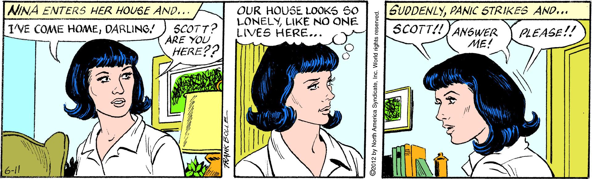 Font OCR: NINA ENTERS HER HOUSE AND... SCOTT? ARE YOU HERE?? OUR HOUSE LOOKS SO LONELYLIKE NO ONE LIVES HERE... SUDDENLYPANIC STRIKES AND... SCOTT!!JAN6WER ME! IVE COME HOMEDARLING! PLEASE!! 6-11 ©2012 by North America SyndicateInc. World rights reserved. NINA ENTERS HER HOUSE AND... SCOTT? ARE YOU HERE?? OUR HOUSE LOOKS SO LONELYLIKE NO ONE LIVES HERE... SUDDENLYPANIC STRIKES AND... SCOTT!!JAN6WER ME! IVE COME HOMEDARLING! PLEASE!! 6-11 ©2012 by North America SyndicateInc. World rights reserved.