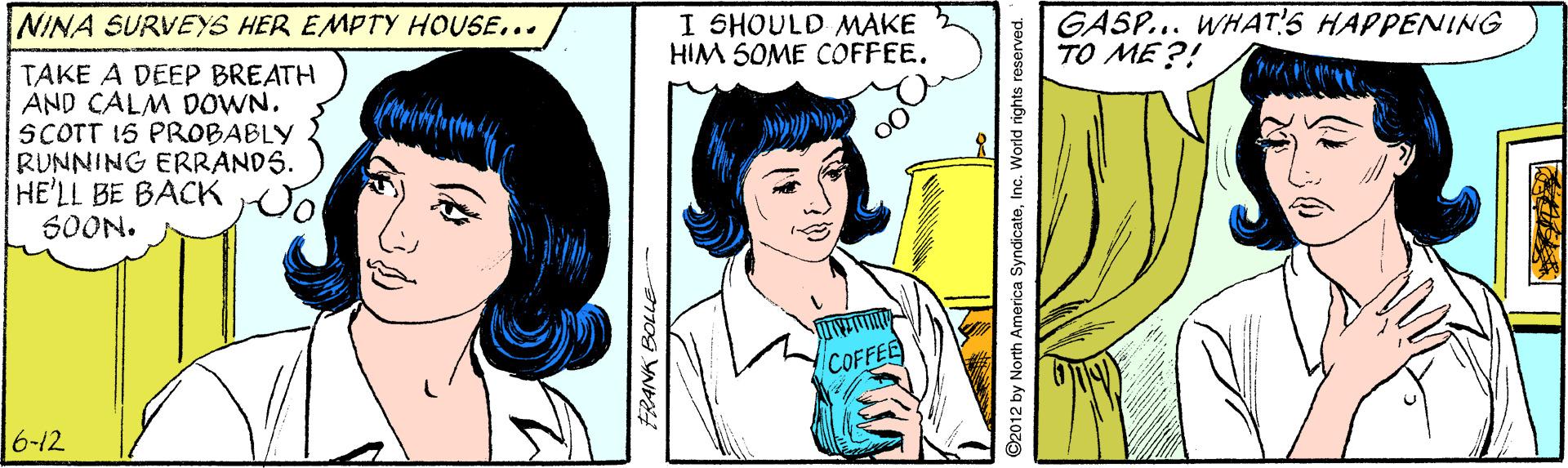 Jaw OCR: I SHOULD MAKE HIM 5OME COFFEE. GASP... WHAT!S HAPPENING TO ME ?! NINA SURVEYS HER EMPTY HOUSE... TAKE A DEEP BREATH AND CALM DOWN. SCOTT 15 PROBABLY RUNNING ERRANDS. HE'LL BE BACK 6OON. COFFEE 6-12 ©2012 by North America SyndicateInc. World rights reserved. I SHOULD MAKE HIM 5OME COFFEE. GASP... WHAT!S HAPPENING TO ME ?! NINA SURVEYS HER EMPTY HOUSE... TAKE A DEEP BREATH AND CALM DOWN. SCOTT 15 PROBABLY RUNNING ERRANDS. HE'LL BE BACK 6OON. COFFEE 6-12 ©2012 by North America SyndicateInc. World rights reserved.