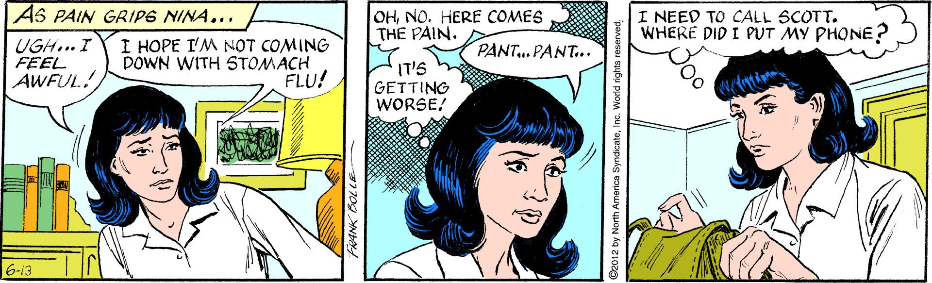 Organism OCR: AS PAIN GRIPS NINA... OHNO. HERE COMES THE PAIN. I NEED TO CALL SCOTT. WHERE DID I PUT MY PHONE UGH... I FEEL AWFUL! I HOPE I'M NOT COMING DOWN WITH STOMACH FLU! PANT...PANT.. IT'S GETTING WORSE! 6-13 FRANK DOLLE ©2012 by North America SyndicateAS PAIN GRIPS NINA... OHNO. HERE COMES THE PAIN. I NEED TO CALL SCOTT. WHERE DID I PUT MY PHONE UGH... I FEEL AWFUL! I HOPE I'M NOT COMING DOWN WITH STOMACH FLU! PANT...PANT.. IT'S GETTING WORSE! 6-13 FRANK DOLLE ©2012 by North America SyndicateInc. World rights reserved