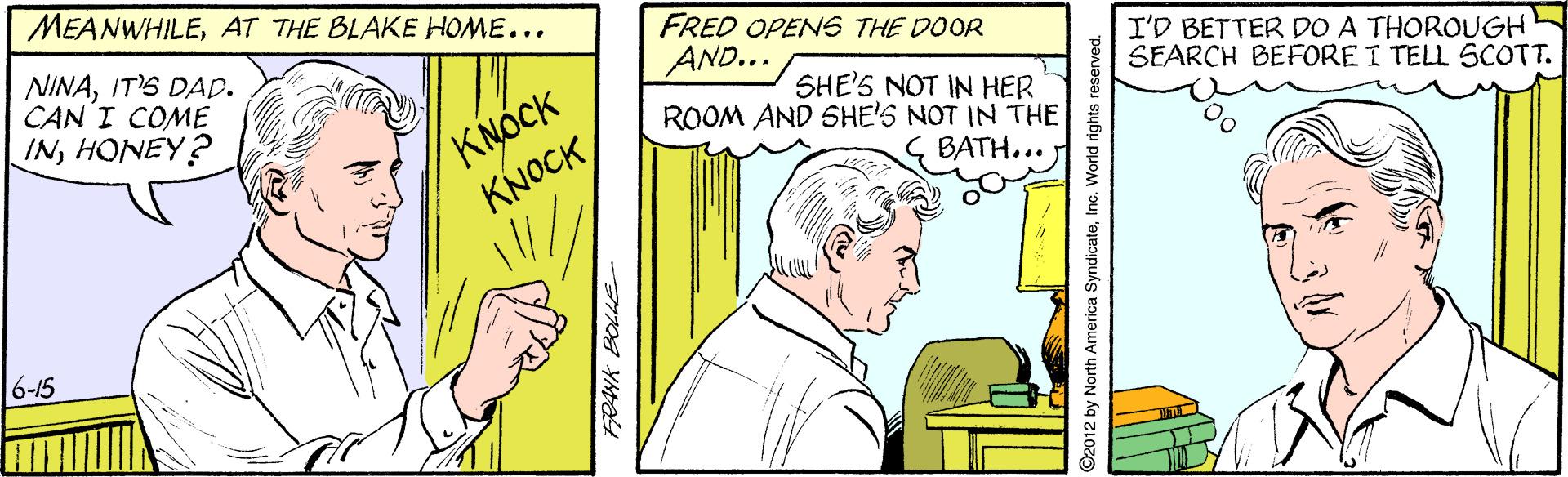 Illustration OCR: MEANWHILEAT THE BLAKE HOME... FRED OPENS THE DOOR AND... NINAIT'S DAD. CAN I COME INHONEY? I'D BETTER DO A THOROUGH SEARCH BEFORE I TELL SCOTT. KNÓCK KNOCK SHE'S NOT IN HER ROOM AND SHE'S NOT IN THE BATH... 6-15 ©2012 by North America SyndicateInc. World rights reserved. MEANWHILEAT THE BLAKE HOME... FRED OPENS THE DOOR AND... NINAIT'S DAD. CAN I COME INHONEY? I'D BETTER DO A THOROUGH SEARCH BEFORE I TELL SCOTT. KNÓCK KNOCK SHE'S NOT IN HER ROOM AND SHE'S NOT IN THE BATH... 6-15 ©2012 by North America SyndicateInc. World rights reserved.