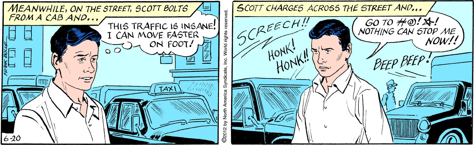 Illustration OCR: MEANWHILESCOTT BOLT6 FROM A CAB AND... SCOTT CHARGES ACROSS THE STREET AND... THIS TRAFFIC IS INSANE! I CAN MOVE FASTER ON FOOT! SCREECH! HONK! HONK! GO TO #@!! NOTHING CAN STOP ME NOW!! BEEP BEEP! TAXI 1? 16-20 ©2012 by North America SyndicateInc. World rights MEANWHILEON THE STREETSCOTT BOLT6 FROM A CAB AND... SCOTT CHARGES ACROSS THE STREET AND... THIS TRAFFIC IS INSANE! I CAN MOVE FASTER ON FOOT! SCREECH! HONK! HONK! GO TO #@!! NOTHING CAN STOP ME NOW!! BEEP BEEP! TAXI 1 ? 16-20 ©2012 by North America SyndicateInc. World rights