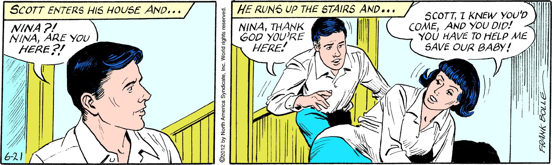 Art OCR: SCOTT ENTERS HIS HOUSE AND... HE RUNS UP THE STAIRS AND... NINA ?! NINAARE YOU HERE?! NINATHANK GOD YOU'RE HERE! SCOTTI KNEW YOU'D COMEAND YOU DID! YOU HAVE TO HELP ME SAVE OUR BABY! 6-21 ©2012 by North America SyndicateInc. World rights reserved. SCOTT ENTERS HIS HOUSE AND... HE RUNS UP THE STAIRS AND... NINA ?! NINAARE YOU HERE?! NINATHANK GOD YOU'RE HERE! SCOTTI KNEW YOU'D COMEAND YOU DID! YOU HAVE TO HELP ME SAVE OUR BABY! 6-21 ©2012 by North America SyndicateInc. World rights reserved.
