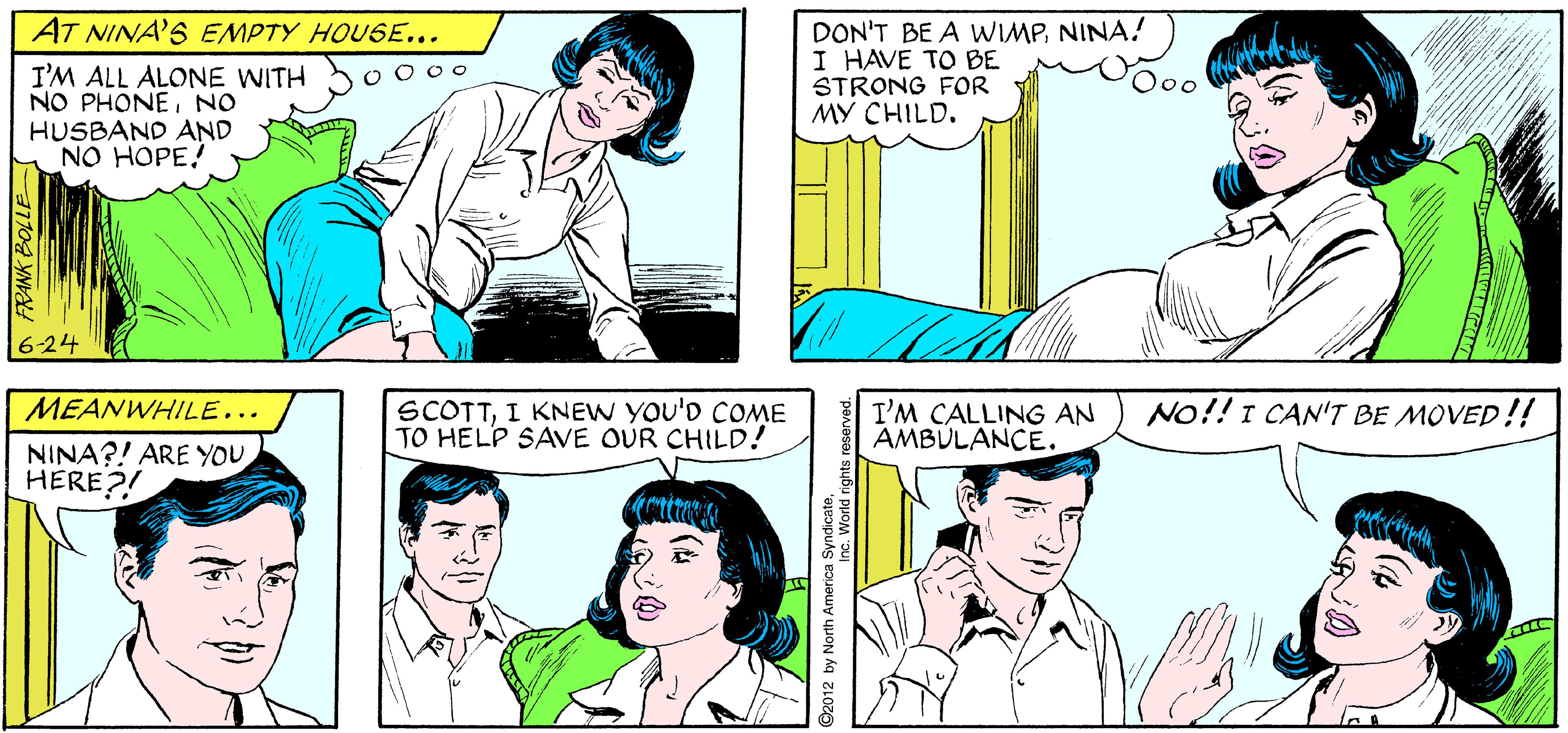 Blue OCR: AS NINA'S PAIN INCREASES... I'VE LOST TRACK OF TIME. HOW LONG HAVE I BEEN IN LABOR? APARTMENT 3-G AT NINA'S EMPTY HOUSE... I'M ALL ALONE WITH NO PHONENO HUSBAND AND NO HOPE! DON'T BE A WIMPNINA! I HAVE TO BE STRONG FOR MY CHILD. O 0 0o 6-24 MEANWHILE... SCOTTI KNEW YOU'D COME TO HELP SAVE OUR CHILD! I'M CALLING AN AMBULANCE. No!! I CAN'T BE MOVED!! NINA?! ARE YOU HERE?! FRANK BOLL D2012 by North America Synorld AS NINA'S PAIN INCREASES... I'VE LOST TRACK OF TIME. HOW LONG HAVE I BEEN IN LABOR? APARTMENT 3-G AT NINA'S EMPTY HOUSE... I'M ALL ALONE WITH NO PHONENO HUSBAND AND NO HOPE! DON'T BE A WIMPNINA! I HAVE TO BE STRONG FOR MY CHILD. O 0 0o 6-24 MEANWHILE... SCOTTI KNEW YOU'D COME TO HELP SAVE OUR CHILD! I'M CALLING AN AMBULANCE. No!! I CAN'T BE MOVED!! NINA?! ARE YOU HERE?! FRANK BOLL D2012 by North America Synorld