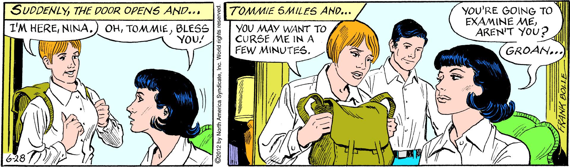 Parallel OCR: SUDDENLYTHE DOOR OPENS AND... YOU'RE GOING TO EXAMINE MEAREN'T YOU? TOMMIE SMILES AND... I'M HEREBLESS YOU! YOU MAY WANT TO CURSE ME IN A FEW MINUTES. GROAN... 6-28 ©2012 by North America SyndicateInc. World rights i SUDDENLYTHE DOOR OPENS AND... YOU'RE GOING TO EXAMINE MEAREN'T YOU? TOMMIE SMILES AND... I'M HEREBLESS YOU! YOU MAY WANT TO CURSE ME IN A FEW MINUTES. GROAN... 6-28 ©2012 by North America SyndicateInc. World rights i