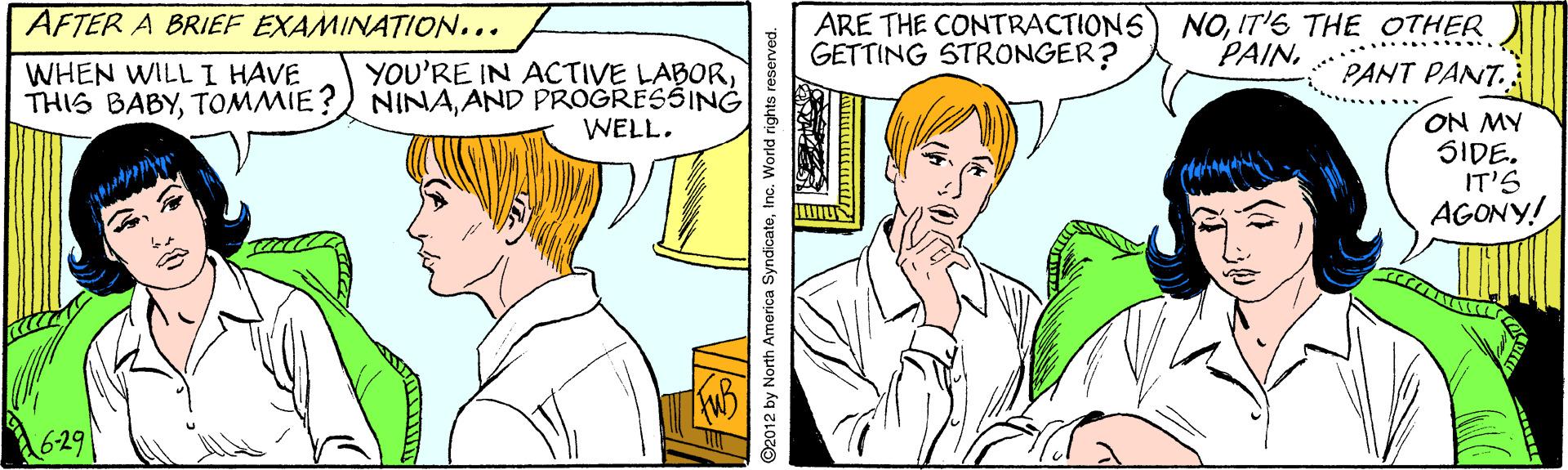 Organism OCR: AFTER A BRIEF EXAMINATION... ARE THE CONTRACTIONS) NOIT'S THE OTHER GETTING STRONGER? WHEN WILL I HAVE THIS BABYAND PROGRESSING YOU'RE IN ACTIVE LABOR........ PANT PANT. WELL. ON MY SIDE. IT'S AGONY! 629 2012 by North America SyndicateInc. World rights reserved. AFTER A BRIEF EXAMINATION... ARE THE CONTRACTIONS) NOIT'S THE OTHER GETTING STRONGER? WHEN WILL I HAVE THIS BABYTOMMIE?) NINAAND PROGRESSING YOU'RE IN ACTIVE LABOR........ PANT PANT. WELL. ON MY SIDE. IT'S AGONY! 629 2012 by North America SyndicateInc. World rights reserved.