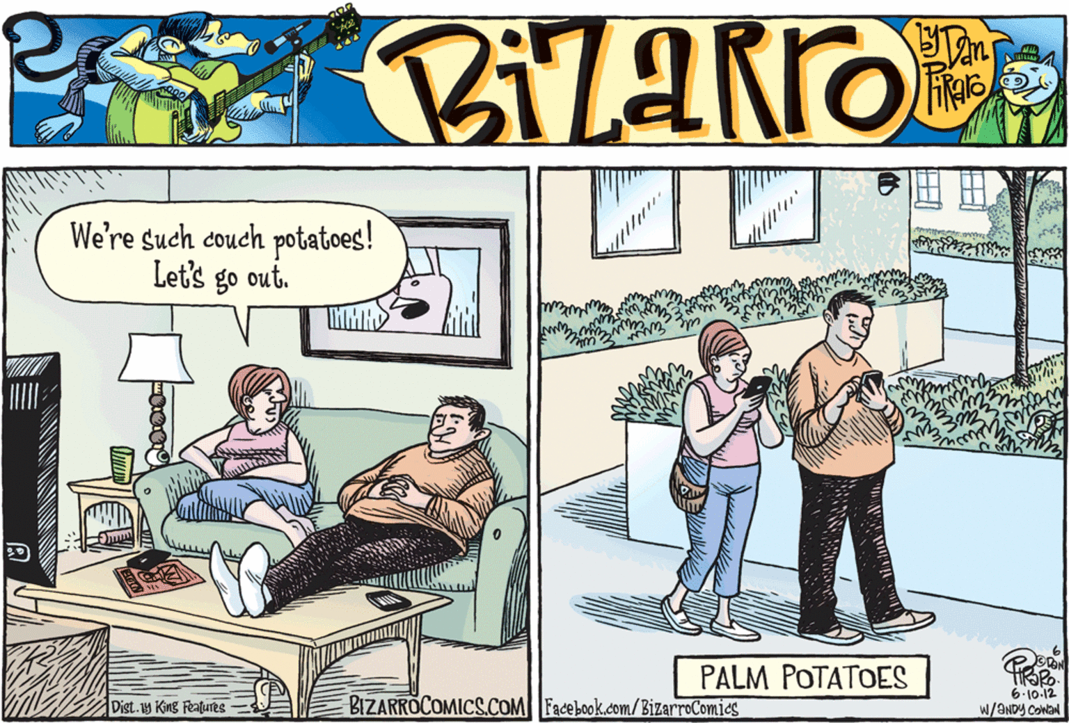 Drawing OCR: We're such couch potatoes! Let's go out. PALM POTATOES BIZARROCOMICS.COM Facebook.com/BizarroComics 6.10.12 W/ANDY COWAN Dist.y King Features We're such couch potatoes! Let's go out. PALM POTATOES BIZARROCOMICS.COM Facebook.com/BizarroComics 6.10.12 W/ANDY COWAN Dist.y King Features