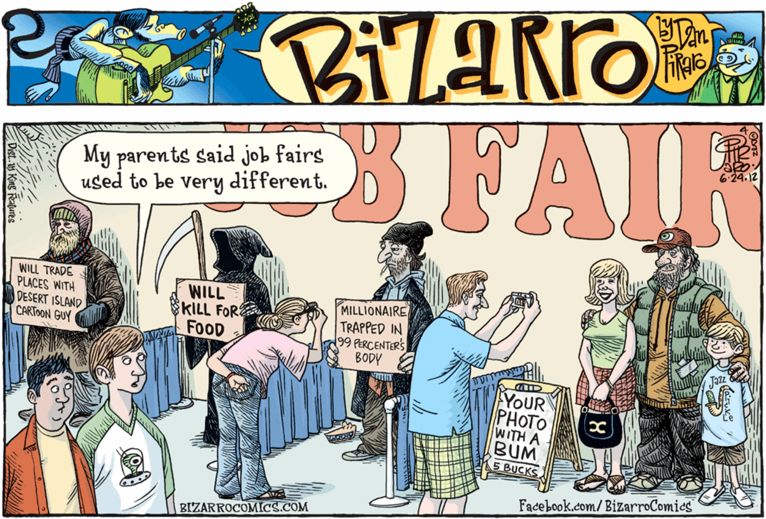Fiction OCR: My parents said job fairs used to be very different. FAIR WILL TRADE PLACES WITH DESERT ISLAND CARTOON GUY WILL KILL FOR FOOD MILLIONAIRE TRAPPED IN 99 PERCENTERS BODY YOUR PHOTO WITH A BUM 5 BUCKS Facebook.com/ BizarroComics BIZARROCOMICS.COM My parents said job fairs used to be very different. FAIR WILL TRADE PLACES WITH DESERT ISLAND CARTOON GUY WILL KILL FOR FOOD MILLIONAIRE TRAPPED IN 99 PERCENTERS BODY YOUR PHOTO WITH A BUM 5 BUCKS Facebook.com/ BizarroComics BIZARROCOMICS.COM