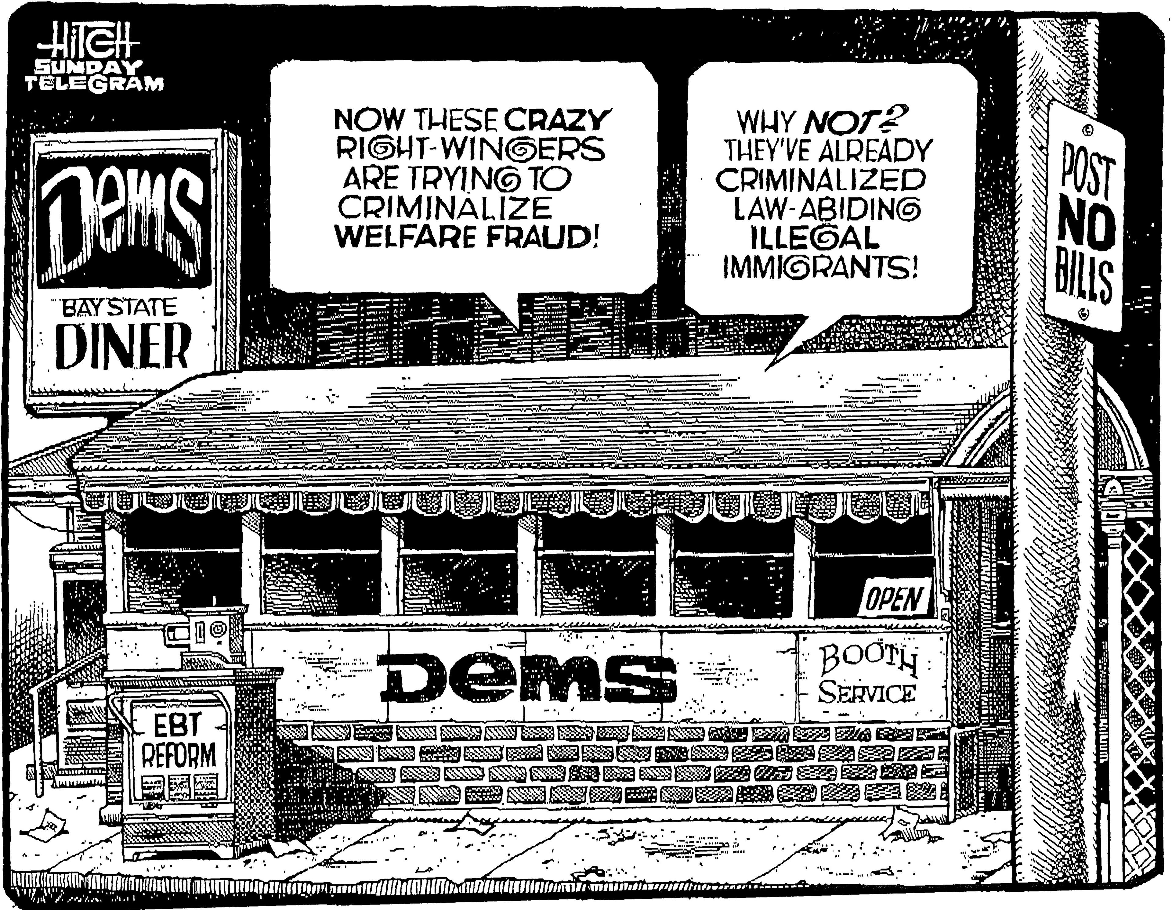 Pattern OCR: SUNDAY TELEGRAM NOW THESE CRAZY RIGHT-WINGERS ARE TRYING TO CRIMINÁLIZE WELFARE FRAUD! WHY NOT? THEY'VE ALREADY CRIMINALIZED LAW-ABIDING ILLEGAL IMMIGRANTS! POST NO BILLS BAYSTATE DINER OPEN DEMS BOOTH SERVICE EBT REFORM ? ? ? SUNDAY TELEGRAM NOW THESE CRAZY RIGHT-WINGERS ARE TRYING TO CRIMINÁLIZE WELFARE FRAUD! WHY NOT? THEY'VE ALREADY CRIMINALIZED LAW-ABIDING ILLEGAL IMMIGRANTS! POST NO BILLS BAYSTATE DINER OPEN DEMS BOOTH SERVICE EBT REFORM ? ? ?