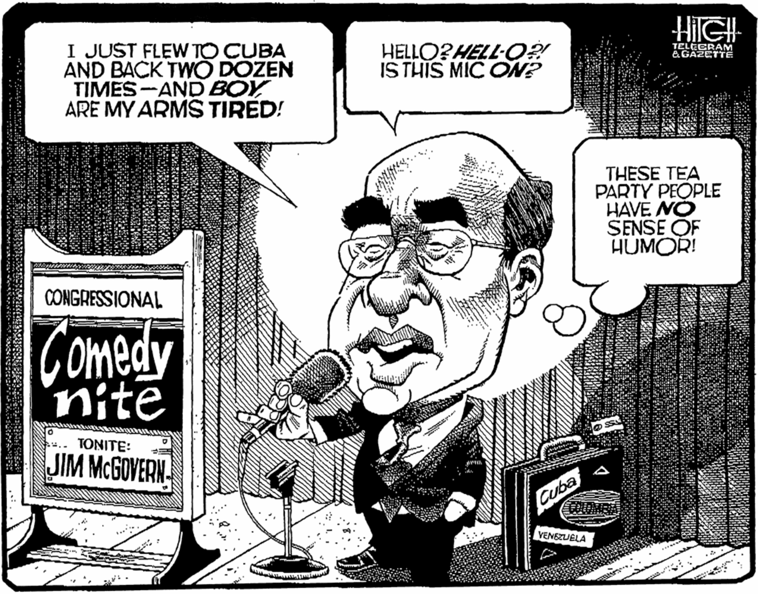 Cartoon OCR: I JUST FLEW TO CUBA AND BACK TWO DOZEN TIMES-AND BOY ARE MY ARMS TIRED! HELLO?HELL-O? ISTHIS MIC ON? TELECRAM &GAZETTE THESE TEA PARTY PEOPLE HAVE NO SENSE OF HUMOR! CONGRESSIONAL Comedy nite TONITE: JIM MCGOVERN Cuba VENEZUELA I JUST FLEW TO CUBA AND BACK TWO DOZEN TIMES-AND BOY ARE MY ARMS TIRED! HELLO?HELL-O? ISTHIS MIC ON? TELECRAM &GAZETTE THESE TEA PARTY PEOPLE HAVE NO SENSE OF HUMOR! CONGRESSIONAL Comedy nite TONITE: JIM MCGOVERN Cuba VENEZUELA